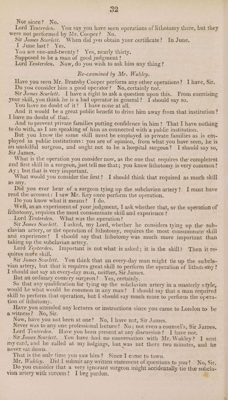 Nor since? No, Lord Tenterden. You say you have seen operations of lithotomy there, but they were not pertormed by Mr. Cooper? No. Sir James Scarlett. When did you obtain your certificate? In June. I June last? Yes. You are one-and-twenty? Yes, nearly thirty. Supposed to be a man of good judgment ? Lord Venterden. Now, do you wish to ask him any thing? Re-examined by Mr. Wakley. Have you seen Mr. Bransby Cooper perform any other operations? I have, Sir. Do you consider him a good operator? No, certainly not. ah Sir James Scarlett. I have a right to ask a question upon this. From exercising your skill, you think he is a bad operator in general? I should ‘say so. You have no doubt of it? I have none at all. | And it would be a great public benefit to drive him away from that institution? I have no doubt of that. And to prevent private families putting confidence in him? That I have nothing to do with, as I am speaking of him as connected with a public institution. But you know the same skill must be employed in private families as is em- ployed in public institutions: you are of opinion, from what you have seen, he is an unskilful surgeon, and ought not to be a hospital surgeon? 1 should say so, Sir James, What is the operation you consider now, as the one that requires the! completest and first skill in a surgeon, just tell me that; you know lithotomy is very common? Ay; but that is very important. What would you consider the first? I should think that required as much skill as any. Did you ever hear of a surgeon tying up the subclavian artery? I must have read the account: I saw Mr. Key once perform the operation. Do you know what it means? I do. Well, as an experiment of your judgment, I ask whether that, or the operation of lithotomy, requires the most consummate skill and experience ? Lord Tenterden. What was the operation? Sir James Scarlett. Lasked, my Lord, whether he considers tying up the sub- clavian artery, or the operation of lithotomy, requires the most consummate skill and experience? I should say that lithotomy was much more important than taking up the subclavian artery. . Lord Yenterden. Important is not what is asked; it is the skill? Then it re« quires mote skill. Sir James Scarlett. You think that an every-day man might tie up the suibcla- vian artery, but that it requires great skill to perform the operation of lithotomy ? I should not say an every-day man, neither, Sir James. But an ordinary couniry surgeon? Yes, certainly. So that any qualification for tying up the subclavian artery in a masterly style, would be what would be common in any man? I should say that a man required skill to perform that operation, but I should say much more to perform the opera- tion of lithotomy. Have you attended any lectures or instructions since you came to London to be a witness? No, Sir. | Now, have you not been at one? No, I have not, Sir James. Never was to any one professional lecture?) No; not evena counsel’s, Sir James. Lord Tenterden. Have you been present at any discussion? I have not. Sir James Scarlett. You have had no conversation with Mr. Wakley? I sent my card, and he called at my lodgings, but was not there two minutes, and he never sat down. f That is the only time you saw him? Since I came to town. Mr, Wakley. Did I submit any written statement of questions to you? . No, Sir. Do you consider that a very ignorant surgeon might accidentally tie thie subcla- vian artery with success? I beg pardon. |