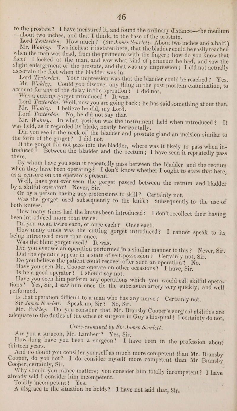 to the prostate? I have measured it, and found the ordinary distance—the medium —about two inches, and that I think, to the base of the prostate. Lord Tenterden. How much? (Sir Jumes Scarlett. About two inches and a half. Mr. Wakley. Two inches: itis stated here, that the bladder could be easily reache when the man was dead, from the perineum with the finger; how do you know that fact? I looked at the man, and saw what kind of perineum he had, and saw the slight enlargement of the prostate, and that was my impression; I did not actually ascertain the fact when the bladder was in. Lord Tenterden. Your impression was that the bladder could be reached? Yes. Mr. Wakley. Could you discover any thing in the post-mortem examination, to account for any of the delay in the operation? I did not, Was a cutting gorget introduced? It was. Lord Tenterden. ‘Well, now you are going back ; he has said something about that. Mr, Wakley. I believe he did, my Lord. Lord Tenterden. No, he did not say that. Mr. Wakley. In what position was the instrument held when introduced? Tt was held, as it regarded its blade, nearly horizontally. Did you see in the neck of the bladder and prostate gland an incision similar to the form of the gorget? I did not, If the gorget did not pass into the bladder, where was it likely to pass when in- troduced? Between the bladder and the rectum; I have seen it repeatedly pass there. By whom have you seen it repeatedly pass between the bladder and the rectum when they have been operating? I don’t know whether I ought to state that here, as a censure on the operators present. Well, have you ever seen the gorget passed between the rectum and bladder by a skilful operator? Never, Sir. Or by a person having any pretensions to skill? Certainly not. Was the gorget used subsequently to the knife? Subsequently to the use of both knives. How many times had the knives been introduced? I don’t recollect their having been introduced more than twice. Do you mean twice each, or once each? Once each. How many times was the cutting gorget introduced? I cannot speak to its being introduced more than once. Was the blunt gorget used? It was. Did you ever see an operation performed in a similar manner to this ? Never, Sir. Did the operator appear in a state of self-possession ? Certainly not, Sir. Do you believe the patient could recover after such an operation? No, Have you seen Mr. Cooper operate on other occasions? I have, Sir. Is he a good cperator? I should say not. Have you seen him perform any operations which you would call skilful opera- tions? Yes, Sir, | saw him once tie the subclavian artery very quickly, and well performed. Is that operation difficult to a man who has any nerve? Certainly not. Sir James Scarlett. Speak up, Sir? No, Sir. Mr. Wakley. Do you consider that Mr. Bransby Cooper’s surgical abilities are adequate to the duties of the office of surgeon in Guy’s Hospital? I certainly do not, Cross-examined by Sir James Scarlett. Are you a surgeon, Mr. Lambert? Yes, Sir. How.long have you been a surgeon? 1 have been in the profession about thirteen years. And 10 doubt you consider yourself as much more conipetent than Mr. Bransby Cooper, do younot? I do consider myself more competent than Mr Bransby Cooper, certainly, Sir. Why should you mince matters; you consider him totally incompetent? I have already said | consider him incompetent. Totally incompetent? Yes. A disgrace to the situation he holds? JI have not said that, Sir.