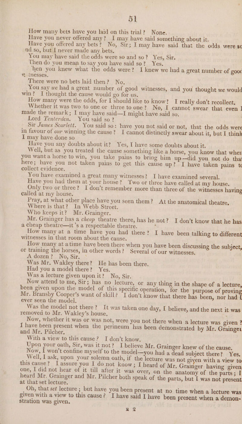 oat How many bets have you laid on this trial? None. Have you never offered any? I may have said something about it. Have you offered any bets? No, Sir; I may have said that the odds were sc nd so, but I never made any bets. You may have said the odds were so and so? Yes, Sir. Uhen do you mean to say you have said so? Yes. ‘hen you knew what the odds were? I knew we hada great number of gooc w. thesses. There were no bets laid then? No. You say we had a great number of good witnesses, and you thought we would win? I thought the cause would go for us. How many were the odds, for I should like to know? I really don’t recollect. Whether it was two to one or three to one ? No, I cannot swear that even ] made the remark; I may have said—I might have said so. Lord Tenterden. You said so ? Sir James Scarlett. You said so: have you not said or not, that the odds were in favour of cur winning the cause? I cannot distinctly swear about it, but I think I may have done so Have you any doubts about it? Yes, I have some doubts about it. Well, but as you treated the cause something like a horse, you know that wher you want a horse to win, you take pains to bring him up—did you not do that here; have you not taken pains to get this cause up? I have taken pains t collect evidence. You have examined a great many witnesses? I have examined several. Have you had them at your house? Two or three have called at my house. Only two or three? I don’t remember more than three of the witnesses having called at my house. Pray, at what other place have you seen them? At the anatomical theatre. Where is that? In Webb Street. Who keeps it? Mr. Grainger. — Mr. Grainger has a cheap theatre there, has he not? I don’t know that he has a cheap theatre—it ’s a respectable theatre. : How many at a time have you had there? I have been talking to different witnesses in that room about the cause. How many at atime have been there when you have been discussing the subject, or training the horses, in other words? Several of our witnesses, A. dozen? No, Sir. Was Mr. Wakley there? He has been there. Had you a model there? Yes. Was a lecture given upon it? No, Sir. Now attend to me, Sir; has no lecture, or any thing in the shape of a lecture, been given upon the model of this specific operation, for the purpose of proving Mr. Bransby Cooper’s want of skill? I don’t know that there has been, nor had L ever seen the model. Was the model not there? It was taken one day, I believe, and the next it was removed to Mr. Wakley’s house. ‘ Now, whether it was or was not, were you not there when a lecture was given ? I have been present when the perineum has been demonstrated by Mr. Grainger and Mr. Piicher, With a view to this cause? I don’t know. Upon your oath, Sir, was it not? I believe Mr. Grain er knew of the cause. Now, I won’t confine myself to the model—you had a oa subject there? Yes. Well, I ask, upon your solemn oath, if the lecture was not given with a view to this cause? Lassure you I do not know ; I heard of Mr. Grainger having given one, I did not hear of it till after it was over, on the anatomy of the parts ; [ heard Mr. Grainger and Mr. Pilcher both speak of the parts, but I was not present at that set lecture. Oh, that set lecture ; but have you been present at no time when a lecture was given with a view to this cause? ‘I have said I have been present when a demon- stration was given, R22