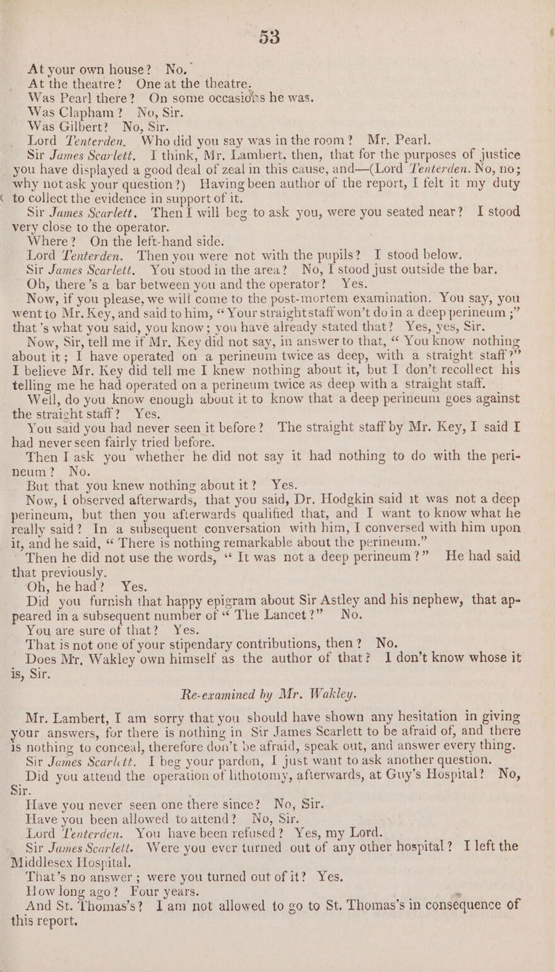 | At your own house? No,’ At the theatre? One at the theatre. Was Pear] there? On some occasiois he was. Was Clapham? Nog, Sir. Was Gilbert? No, Sir. Lord Tenterden. Who did you say was inthe room? Mr, Pearl. Sir James Scarlett. I think, Mr. Lambert, then, that for the purposes of justice why notask your question?) Having been author of the report, I felt 1t my duty to collect the evidence in support of it. Sir James Scarlett. Then I will beg to ask you, were you seated near? I stood very close to the operator. Where? On the left-hand side. Lord Tenterden. Then you were not with the pupils? I stood below. Sir James Scarlett. You stood in the area? No, I stood just outside the bar. Oh, there’s a bar between you and the operator? Yes. Now, if you please, we will come to the post-mortem examination. You say, you went to Mr. Key, and said to him, “ Your straightstaff won’t doin a deep perineum ;” that ’s what you said, you know; you have already stated that? Yes, yes, Sir. Now, Sir, tell me if Mr. Key did not say, in answer to that, “ You know nothing about it; I have operated on a perineum twice as deep, with a straight staff?” I believe Mr. Key did tell me I knew nothing about it, but I don’t recollect his telling me he had operated on a perineum twice as deep with a straight staff. Well, do you know enough about it to know that a deep perineum goes against the straight staff? Yes. You said you had never seen it before? The straight staff by Mr. Key, I said I had never seen fairly tried before. Then I ask you whether he did not say it had nothing to do with the peri- peum?. No. But that you knew nothing about it? Yes. Now, { observed afterwards, that you said, Dr. Hodgkin said 1t was not a deep perineum, but then you afterwards qualified that, and I want to know what he really said? In a subsequent conversation with him, I conversed with him upon it, and he said, “ There is nothing remarkable about the perineum.” Then he did not use the words, ‘‘ It was not a deep perineum?” He had said that previously. Oh, he had? Yes. Did you furnish that happy epigram about Sir Astley and his nephew, that ap- peared in a subsequent number of “ The Lancet?” No. You are sure of that? Yes. That is not one of your stipendary contributions, then? No. Does Mr, Wakley own himself as the author of that? 1 don’t know whose it is, Sir. Re-examined by Mr. Wakley. Mr. Lambert, I am sorry that you should have shown any hesitation in giving your answers, fur there is nothing in Sir James Scarlett to be afraid of, and there is nothing to conceal, therefore don’t be afraid, speak out, and answer every thing. Sir James Scarlett. I beg your pardon, I just want to ask another question. 4 Did you attend the operation of lithotomy, afterwards, at Guy’s Hospital? No, ir. Have you never seen one there since? No, Sir. Have you been allowed to attend? No, Sir. Lord Lenterden. You have been refused? Yes, my Lord. Sir James Scarlett. Were you ever turned out of any other hospital? I left the Middlesex Hospital. That’s no answer; were you turned out of it? Yes. How long ago? Four years. m And St. Thomas’s? Iam not allowed to go to St. Thomas’s in consequence of this report.