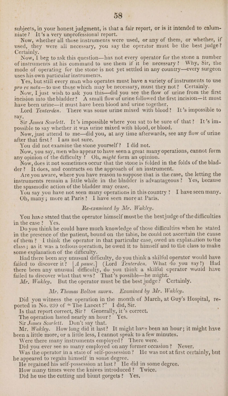 subjects, in your honest judgment, is that a fair report, or is it intended to calum- niate? It’s a very unprofessional report. Now, whether all those instruments were used, or any of them, or whether, if used, they were all necessary, you say the operator must be the best judge? Certainly. , Now, I beg to ask this question—has not every operator for the stone a number of instruments at his command to use them if it be necessary? Why, Sir, the mode of operating for the stone is not yet settled in any country—every surgeon uses his own particular instruments. Yes, but still every man who operates must have a variety of instruments to use pro re nata—to use thuse which may be necessary, must they not? Certainly. Now, I just wish to ask you this—did you see the flow of urine from the first incision into the bladder? A small flow of urine followed the first incision—it must have been urine—it must have been blood and urine together. Lord Tenterden. here was some urine mixed with blood? It’s impossible to say. ‘Sir James Scarlett. It’s impossible where you sat to be sure of that? It’s im- possible to say whether it was urine mixed with blood, or blood. Now, just attend to me—did you, at any time afterwards, see any flow of urine after that first? Iam not sure. You did not examine the stone yourself? I did not. Now, you say, men who appear to have seen.a great many operations, cannot form any opinion of the difficulty 2? Oh, might form an opinion. Now, does it not sometimes occur that the stone is fulded in the folds of the blad- der? It does, and contracts on the approach of an instrument. Are you aware, where you have reason to suppose that is the case, the letting the instruments remain a little while in the bladder is advantageous? Yes, because the spasmodic action of the bladder may cease. You say you have not seen many operations in thiscountry ? I have seen many. Oh, many; more at Paris? I have seen more at Paris, Re-examined by Mr. Wakley. You have stated that the operator himself must be the best judge of the difficulties in the case? Yes. Do you think he could have much knowledge of those difficulties when he stated in the presence of the patient, bound on the tabie, he could not ascertain the cause ofthem? I think the operator in that particular case, owed an explanation tothe class; as it was a tedious operation, he owed it to himself and to the class to make some explanation of the difficulty. Had there been any unusual difficulty, do you think a skilful operator would have failed to discover it? . pause.| (Lord Yenterden. What do you say?) Had there been any unusual difficulty, do you think a skilful operator would have failed to discover what that was? That’s possible—he might. Mr. Wakley. But the operator must be the best judge? Certainly. Mr. Thomas Bolton sworn. Examined by Mr. Wakley. Did you witness the operation in the month of March, at Guy’s Hospital, re- ported in No. 239 of “The Lancet?” I did, Sir. Is that report correct, Sir? Generally, it’s correct. The operation lasted nearly an hour? Yes. Sir Jumes Scarlett. Don’t say that. Mr. Wakley. How long did it last? It might have been an hour; it might have been a little more, or a little less, I cannot speak to a few minutes. Were there many instruments employed? There were. Did you ever see so many employed on any former occasion? Never. Was the operator in a state of self-possession? He was not at first certainly, but he appeared to regain himself in some degree. He regained his self-possession at last? He did in some degree, How many times were the knives introduced? Twice. Did he use the cutting and biunt gorgets? Yes. ‘