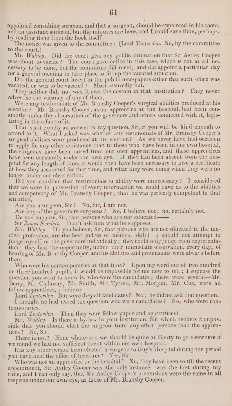 appointed consulting surgeon, and that a surgeon, should be appointed in his room, and an assistant surgeon, but the minutes are here, and I could save time, perhaps, by reading them from the book itself. | The notice was given to the committee? (Lord Tenterden. No, by the committee to the court.) Mr. Wakley. Did the court give any public intimation that Sir Astley Cooper was about to vacate? The court gave notice in this case, which is not at all ne- cessary to be done, but the committee did meet, and did appoint a particular day for a general meeting to take place to fill up the vacated situation. Did the general court insert in the public newspapers either that such office was vacated, or was to be vacated? Most assuredly not. ‘They neither did, nor was it ever the custom in that institution? They never advertise the vacancy of any of them. Were any testimonials of Mr. Bransby Cooper’s surgical abilities produced at his election? Mr. Bransby Cooper, as an apprentice at the hospital, had been con- stantly under the observation of the governors and others connected with it, legis- lating in the affairs of it. That is not exactly an answer to my question, Sir, if you will be kind enough to attend to it. What Lasked was, whether any testimonials of Mr. Bransby Cooper’s surgical abilities were produced at his election? As we never have had occasion te apply for any other assistance than to those who have been in our own hospital, the surgeons have been raised from our own apprentices, and these apprentices have been constantly under our own eye. If they had been absent from the hos- pital for any length of time, it would then have been necessary to give a certificate of how they accounted for that time, and what they were doing when they were no longer under our observation. Did you consider that testimonials to ability were unnecessary? I considered that we were in possession of every information we could have as to the abilities and competency of Mr. Bransby Cooper ; that he was perfectly competent to that Situation, . Are you asurgeon, Sir? No, Sir, I am not. Are any of the governors surgeons? No, I believe not; no, certainly not. Do you suppose, Sir, that persons who are not educated—— Sir James Scarlett, Don’t ask him what he supposes. Mr. Wakley. Do you believe, Sir, that persons who are not educated to the me- dical profession, are the best jndges of medical skill? I should not attempt to judge myself, or the governors individually ; they could only judge from representa- tion; they had the opportunity, under their immediate observation, every day, of hearing of Mr. Bransby Cooper, and his abilitics and pretensions were always before them. Wino were his contemporaries at that time? Upon my word out of two hundred or three hundred pupils, it would be impossible for me now to tell; L suppose the question you want to know is, who were the candidates ; there were several—Mr. Berry, Mr. Callaway, Mr. Smith, Mr. Tyrrell, Mr. Morgan, Mr. Cox, were all fellow-apprentices, 1 believe. Lord Jenterden. But were they all candidates? No; he didnotask that question, I thought he had asked the question who were candidates? No, who were con- temporaries. Lord Tenterden. Then they were fellow pupils and apprentices? Mr. Wakley. Is there a by-law in your institution, Sir, which renders it impos- sible that you should elect the surgeon from any other persons than the appren- tices? No, Sir. There is not? None whatever; we should be quite at liberty to go elsewhere if we found we had not sufficient talent within our own hospital. Has any other person been elected a surgeon to Guy’s tosnital during the period you have held the office of treasurer? Yes, Sirs Who was not an apprentice to the hospital? No, they have been so till the recent appointment, Sir Astley Cooper was the only instance—was the first during my time, and | can only say, that Sir Astley Cooper’s pretensions were the same in all respects under our own eye, as those of Mr. Bransby Cooper,