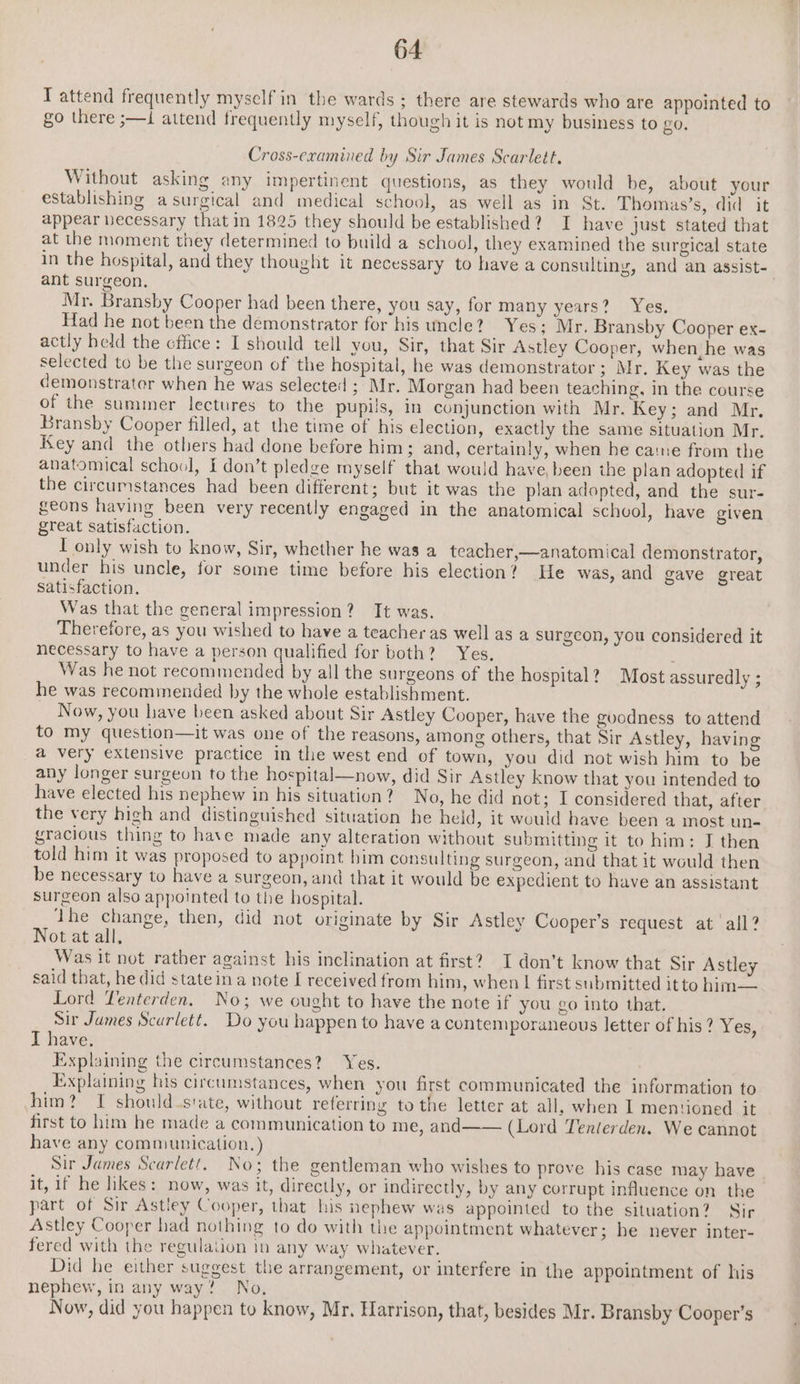 I attend frequently myself in the wards; there are stewards who are appointed to go there ;—i attend frequently myself, though it is not my business to 20. Cross-eramined by Sir James Scarlett. Without asking any impertinent questions, as they would be, about your establishing a surgical and medical school, as well as in St. Thomas’s, did it appear necessary that in 1825 they should be established? I have just stated that at the moment they determined to build a school, they examined the surgical state in the hospital, and they thought it necessary to have a consulting, and an assist- ant surgeon, Mr. Bransby Cooper had been there, you say, for many years? Yes. Had he not been the démonstrator for his uncle? Yes; Mr. Bransby Cooper ex- actly held the cffice: I should tell you, Sir, that Sir Astley Cooper, when, he was selected to be the surgeon of the hospital, he was demonstrator ; Mr. Key was the demonstrater when he was selected ; Mr. Morgan had been teaching, in the course of the summer lectures to the pupils, in conjunction with Mr. Key; and Mr. Bransby Cooper filled, at the time of his election, exactly the same situation Mr. Key and the others had done before him; and, certainly, when he came from the anatomical school, I don’t pledge myself that would have, been the plan adopted if the circumstances had been different; but it was the plan adopted, and the sur- geons having been very recently engaged in the anatomical schvol, have given great satisfaction. I only wish to know, Sir, whether he was a teacher,—anatomical demonstrator, under his uncle, for some time before his election? He was, and gave great satisfaction. Was that the general impression? It was. Therefore, as you wished to have a teacher as well as a surgeon, you considered it necessary to have a person qualified for both? Yes, Was he not recommended by all the surgeons of the hospital? Most assuredly ; he was recommended by the whole establishment. Now, you have been asked about Sir Astley Cooper, have the goodness to attend to my question—it was one of the reasons, among others, that Sir Astley, having a very extensive practice in the west end of town, you did not wish him to be any longer surgeon to the hospital—now, did Sir Astley know that you intended to have elected his nephew in his situation? No, he did not; I considered that, after the very high and distinguished situation he held, it would have been a most un- gracious thing to have made any alteration without submitting it to him: J then told him it was proposed to appoint him consulting surgeon, and that it would then be necessary to have a surgeon, and that it would be expedient to have an assistant surgeon also appointed to the hospital. | dhe change, then, did not originate by Sir Astley Cooper’s request at all? Not at all. Was it not rather against his inclination at first? I don’t know that Sir Astley said that, he did stateina note I received from him, when | first submitted itto him— Lord Tenterden. No; we ought to have the note if you go into that. Sir James Scurlett. Do you happen to have a contemporaneous letter of his ? 6s. T have. Explaining the circumstances? Yes. Explaining his circumstances, when you first communicated the information to him? I should.state, without referring to the letter at all, when I mentioned it first to him he made a communication to me, and—— (Lord Tenterden. We cannot have any communication. ) Sir James Scarlett, No; the gentleman who wishes to prove his case may have it, if he likes: now, was it, directly, or indirectly, by any corrupt influence on the part of Sir Astley Cooper, that his nephew was appointed to the situation? Sir Astley Cooper had nothing to do with the appointment whatever; he never inter- fered with the regulation in any way whatever. Did he either suggest the arrangement, or interfere in the appointment of his nephew, in any way? No. Now, did you happen to know, Mr. Harrison, that, besides Mr. Bransby Cooper’s