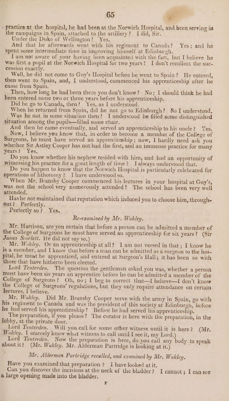 - practice at the hospital, he had been at the Norwich Hospital, and been serving in the campaigns in Spain, attached to the artillery? 1 did, Sir. Under the Duke of Wellington? Yes. And that he afterwards went with his regiment to Canada? Yes: and he Spent some intermediate time in improving himself at Edinburgh. - Tam not aware of your having been acquainted with the fact, but I believe he was first a pupil at the Norwich Hospital for two years? I don’t recollect the suc- cession exactly. Well, he did not come to Guy’s Hospital before he went to Spain? He entered, then went ‘to Spain, and, I understood, commenced his apprenticeship after he came from Spain. Then, how long he had been there you don’t know? No; I should think he had been entered some two or three years before his apprenticeship. _ Did he go to Canada, then? Yes, as I understood. When he returned from Spain, did he not go to Edinburgh? So I understood. Was he not in some situation then? I understood he filled some distinguished situation among the pupils—filled some chair. And then he came eventually, and served an apprenticeship to his uncle? Yes. Now, I believe you know that, .in order to become a member of the College of Surgeons, he must have served an apprenticeship; now, I hardly need ask you whether Sir Astley Cooper has not had the first, and an immense practice for many years? Yes, Do you know whether his nephew resided with him, and had an opportunity of _ Witnessing his practice fora great length of time? _Talways understood that. Do you happen to know that the Norwich Hospital is particularly celebrated for Operations of lithotomy? I have understood so. r When Mr. Bransby Cooper commenced his lectures in your hospital at Guy’s, was not the school very numerously attended? The school has been very well attended. Has he not maintained that reputation which induced you to choose him, through« Out? Perfectly. Perfectly so? Yes. Re-examined by Mr. Wakley. Mr. Harrison, are you certain that before a person can be admitted a tnember of the College of Surgeons he must have served an apprenticeship for six years? (Sir James Scarlett. He did not say so.) Mr. Wekley. Or an apprenticeship at all? I am not versed in that ; I know he is a member, and I know that before a man can be admitted as a surgeon to the hos- pital, he must be apprenticed, and entered at Surgeon’s Hall; it has been so with those that have hitherto been elected. Lord Tenterden. The question the gentleman asked you was, whether a person must have been six years an apprentice before he can be admitted a member of the College of Surgeons? Oh, no; I beg to correct that—I believe—I don’t know the College of Surgeons’ regulations, but they only require attendance on certain lectures, I believe. Mr. Wakley. Did Mr. Bransby Cooper serve with the army in Spain, go with his regiment to Canada and was the president of this society at Edinburgh, before he had served his apprenticeship? Before he had served his apprenticeship. The preparation, if you please? The curator is here with the preparation, in the lobby, at the private door, Lord Lenterden. Will you call for some other witness until it is here? (Mr. Wakley. 1 scarcely know what witness to call until I see it, my Lord.) Lord Tenterden. Now the preparation is here, do.you call any body. to speak aboutit?) (Mr. Wakley. Mr. Alderman Partridge is leoking at it.) Mr, Alderman Partridge recalled, and examined by Mr. Wakley. Have you examined that preparation? I have looked atit, Can you discover the incisions at the neck of the bladder? I cannot; I can see a large opening made into the bladder. F