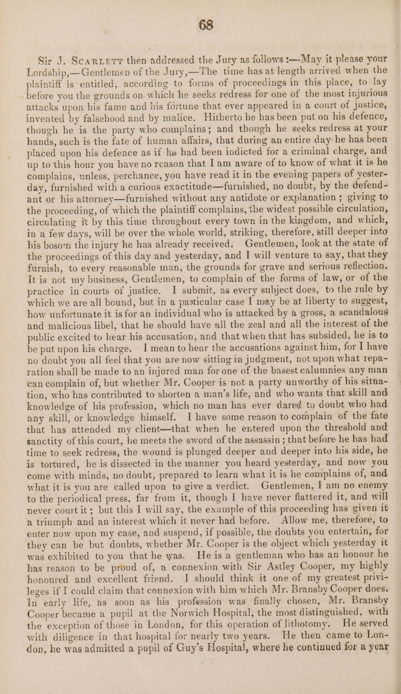 Sir J. Scarier then addressed the Jury as follows :—May it please your Lordship,— Gentlemen of the Jury,—The time has at length arrived when the plaintiff is entitled, according to forms of proceedings in this place, to lay before you the grounds on which he seeks redress for one of the most injurious attacks upon his fame and his fortune that ever appeared in a court of justice, invented by falsehood and by malice. Hitherto he has been put on his detence, though he is the party who complains; and though he seeks redress at your hands, such is the fate of human affairs, that during an entire day he has been placed upon his defence as if he had been indicted for a criminal charge, and up to this hour you have no reason that Iam aware of to know of what it is he complains, unless, perchance, you have read it in the evening papers of yester- day, furnished with a curious exactitude—furnished, no doubt, by the defend - ant or his attorney—furnished without any antidote or explanation ; giving to the proceeding, of which the plaintiff complains, the widest possible circulation, circulating it by this time throughout every town in the kingdom, and which, in a few days, will be over the whole world, striking, theretore, still deeper into his bosom the injury he has already received. Gentlemen, look at the state of the proceedings of this day and yesterday, and I will venture to say, that they furnish, to every reasonable man, the grounds for grave and serious reflection. It is not my business, Gentlemen, to complain of the forms of law, or of the practice in courts of justice. I submit, as every subject does, to the rule by which we are all bound, but in a paxticular case I may be at liberty to suggest, how unfortunate it is for an individual who is attacked by a gross, a scandalous and malicious libel, that he should have all the zeal and all the interest of the public excited to hear his accusation, and that when that has subsided, he is to be put upon his charge. I mean to hear the accusations against him, for I have no doubt you all feel that you are now sitting in judgment, not upon what repa- ration shall be made to an injured man for one of the basest calumnies any man can complain of, but whether Mr. Cooper is not a party unworthy of his situa- tion, who has contributed to shorten a man’s life, and who wants that skill and knowledge of his profession, which no man has ever dared to doubt who had any skill, or knowledge himself. I have some reason to complain of the fate that has attended my client—that when he entered upon the threshold and sanctity of this court, he meets the sword of the assassin ; that before he has had time to seek redress, the wound is plunged deeper and deeper into his side, he is tortured, he is dissected in the manner you heard yesterday, and now you come with minds, no doubt, prepared to learn what it is he complains of, and what it is you are called upon to give a verdict. Gentlemen, | am no enemy to the periodical press, far from it, though I have never flattered it, and will never court it; but this I will say, the example of this proceeding has given it a triumph and an interest which it never had before. Allow me, therefore, to enter now upon my case, and suspend, if possible, the doubts you entertain, for they can be but doubts, whether Mr. Cooper is the object which yesterday it was exhibited to you that he was. He is a gentleman who has an honour he has reason to be proud of, a connexion with Sir Astley Cooper, my highly honoured and excellent friend. I should think it one of my greatest privi- leges if I could claim that connexion with him which Mr. Bransby Cooper does: In early life, as soon as his profession was finally chosen, Mr. Bransby Cooper became a pupil at the Norwich Hospital, the most distinguished, with the exception of those in London, for this operation of lithotomy. He served with diligence in that hospital for nearly two years. He then came to Lon- don, he was admitted a pupil of Guy’s Hospital, where he continued for a year