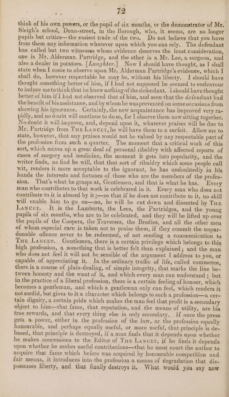 think of his own powers, or the pupil of six months, or the demonstrator of Mr. Sleigh’s school, Dean-street, in the Borough, who, it seems, are no longer pupils but critics—the easiest trade of the two. Do not believe that you have from them any information whatever upon which you canrely. The defendant has called but two witnesses whose evidence deserves the least consideration, one is Mr, Alderman Partridge, and the other is a Mr. Lee, a surgeon, and also a dealer in potatoes. [Laughter.] Now I should have thought, as | shall state when I come to observe upon Mr, Alderman Partridge’s evidence, which I shall do, however respectable he may be, without his liberty. I should have thought something better of him, if I had not supposed he seemed to endeavour to induce me to think that he knew nothing of thedefendant. i should have thought better of him if I had not observed that of him, and seen that the defendant had the benefit of his assistance, and by whom he was prevented on some occasions from showing his ignorance. Certainly, the new acquaintance has improved very ra- pidly, and no doubt will continue to doso, for I observe them nowsitting together. No doubt it willimprove, and, depend upon it, whatever praises will be due to Mr, Partridge from Tuz Lancet, he will have them toa surfeit. Allow me to state, however, that any praises would not be valued by any respectable part of the profession from such a quarter. The moment that a critical work of this sort, which mixes up a great deal of personal ribaldry with affected reports of cases of surgery and medicine, the moment it gets into popularity, and the writer finds, as find he will, that that sort of ribaldry which some people call wit, renders it more acceptable to the ignorant, he has undoubtedly in his hands the interests and fortunes of those who are the members of the profes- sion, ‘That’s what he grasps at, Gentlemen, and that is what he has. Every man who contributes to that work is celebrated in it. Every man who does not contribute to it is abused by it ;—so that if he does not contribute to it, no skill will enable him to go on—no, he will be cut down and dissected by Tur Lancer. It is the Lamberts, the Lees, the Partridges, and the young pupils of six months, who are to be celebrated, and they will be lifted up over the pupils of the Coopers, the Traverses, the Brodies, and all the other men of whom especial care is taken not to praise them, if they commit the unpar- donable offence never to be redeemed, of not sending a communication to Tue Lancer. Gentlemen, there is a certain privilege which belongs to this high profession, a something that is better felt than explained; and the man who does not feel it will not be sensible of the argument I address to you, or capable of appreciating it. In the ordinary traffic of life, called commerce, there is a course of plain-dealing, of simple integrity, that marks the line be- tween honesty and the want of it, and which every man can understand ; but in the practice of a liberal profession, there is a certain feeling of honour, which becomes a gentleman, and which a gentleman only can feel, which renders it not sordid, but gives to it a character which belongs to such a profession—a. cer- tain dignity, a certain pride which makes the man feel that profit is a secondary object to him—that fame, that reputation, and the means of utility, are his true rewards, and that every thing else is only secondary. if once the press gets a power, either in the profession of the law, or the profession equally honourable, and perhaps equally useful, or more useful, that principle is de- based, that principle is destroyed, if a man finds that it depends upon whether he makes concessions to the Editor of Tur Lancer, if he finds it depends upon whether he makes useful contributions—that he must court the author to acquire that fame which before was acquired by honourable competition and fair means, it introduces into the profession a means of degradation that dis- possesses liberty, and that finally destroys it, What would you say now &gt;