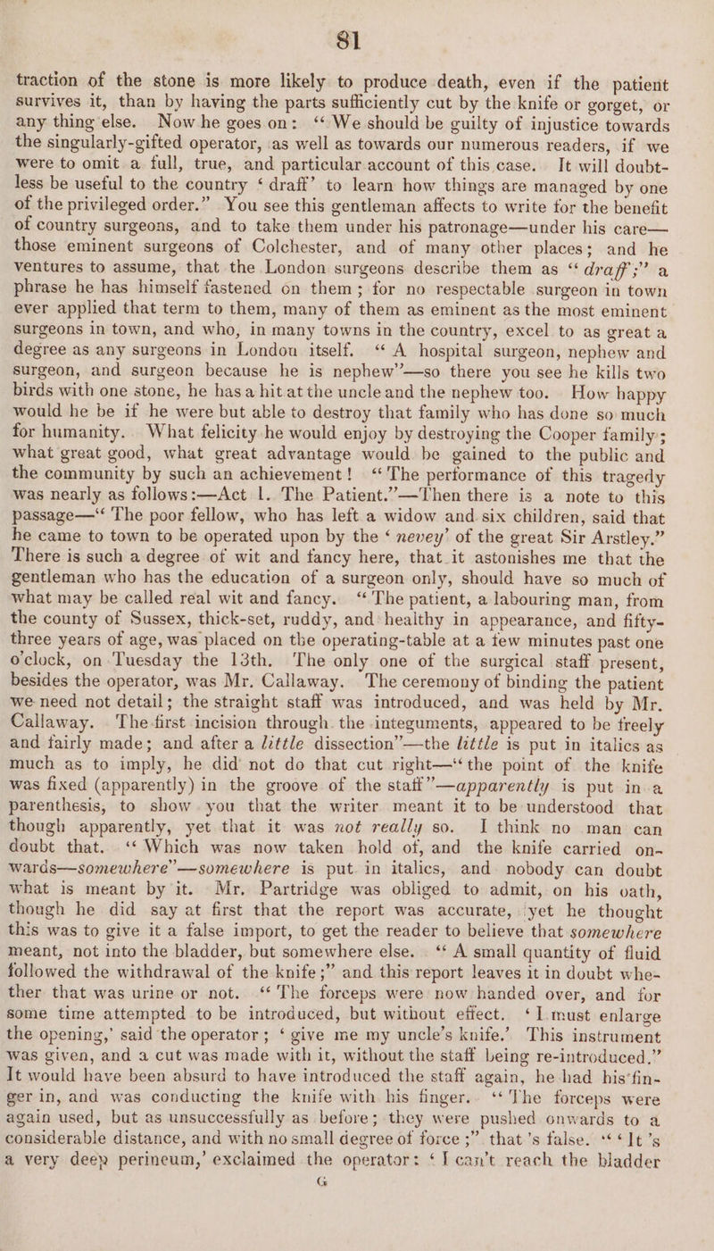 traction of the stone is more likely to produce death, even if the patient survives it, than by having the parts sufficiently cut by the knife or gorget, or any thing else. Now he goes on: ‘We should be guilty of injustice towards the singularly-gifted operator, ‘as well as towards our numerous readers, if we were to omit a full, true, and particular account of this case... It will doubt- less be useful to the country ‘ draff’ to learn how things are managed by one of the privileged order.” You see this gentleman affects to write for the benefit of country surgeons, and to take them under his patronage—under his care— those eminent surgeons of Colchester, and of many other places; and he ventures to assume, that the London surgeons describe them as ‘ draff;” a phrase he has himself fastened on them; for no respectable surgeon in town ever applied that term to them, many of them as eminent as the most eminent. surgeons in town, and who, in many towns in the country, excel to as great a degree as any surgeons in London itself. “A hospital surgeon, nephew and surgeon, and surgeon because he is nephew’—so there you see he kills two birds with one stone, he has a hit at the uncle and the nephew too. How happy would he be if he were but able to destroy that family who has done so much for humanity. What felicity he would enjoy by destroying the Cooper family’; what great good, what great advantage would be gained to the public and the community by such an achievement! ‘The performance of this tragedy was nearly as follows:—Act |. The Patient.”—Then there is a note to this passage— The poor fellow, who has left.a widow and six children, said that he came to town to be operated upon by the ‘ nevey’ of the great Sir Arstley.” There is such a degree of wit and fancy here, that it astonishes me that the gentleman who has the education of a surgeon only, should have so much of what may be called real wit and fancy. “The patient, a labouring man, from the county of Sussex, thick-set, ruddy, and healthy in appearance, and fifty- three years of age, was placed on the operating-table at a tew minutes past one oclock, on. Tuesday the 13th. The only one of the surgical staff present, besides the operator, was Mr. Callaway. The ceremony of binding the patient we need not detail; the straight staff was introduced, and was held by Mr. Callaway. The first incision through. the integuments, appeared to be treely and fairly made; and after a /zttle dissection” —the little is put in italics as much as to imply, he did’ not do that cut right—‘‘the point of the knife was fixed (apparently) in the groove of the statt’—apparently is put in a parenthesis, to show you that the writer meant it to be understood that though apparently, yet that it was not really so. J think no man can doubt that. ‘‘ Which was now taken hold of, and the knife carried on- wards—somewhere’—somewhere is put. in italics, and. nobody can doubt what is meant by it. Mr, Partridge was obliged to admit, on his vath, though he did say at first that the report was accurate, yet he thought this was to give it a false import, to get the reader to believe that somewhere meant, not into the bladder, but somewhere else. ‘* A small quantity of fluid followed the withdrawal of the knife ;” and this report leaves it in doubt whe- ther that was urine or not. ‘* The forceps were now handed. over, and for some time attempted to be introduced, but without effect. ‘I.must enlarge the opening,’ said the operator; ‘ give me my uncle’s knife.’ This instrument was given, and a cut was made with it, without the staff being re-introduced.” It would have been absurd to have introduced the staff again, he had his’fin- ger in, and was conducting the knife with his finger.. ‘‘ The forceps were again used, but as unsuccessfully as before; they were pushed onwards to a considerable distance, and with no small degree of force ;” that’s false. ***It’s a very deen perineum,’ exclaimed the operator: ‘I can’t reach the bladder G