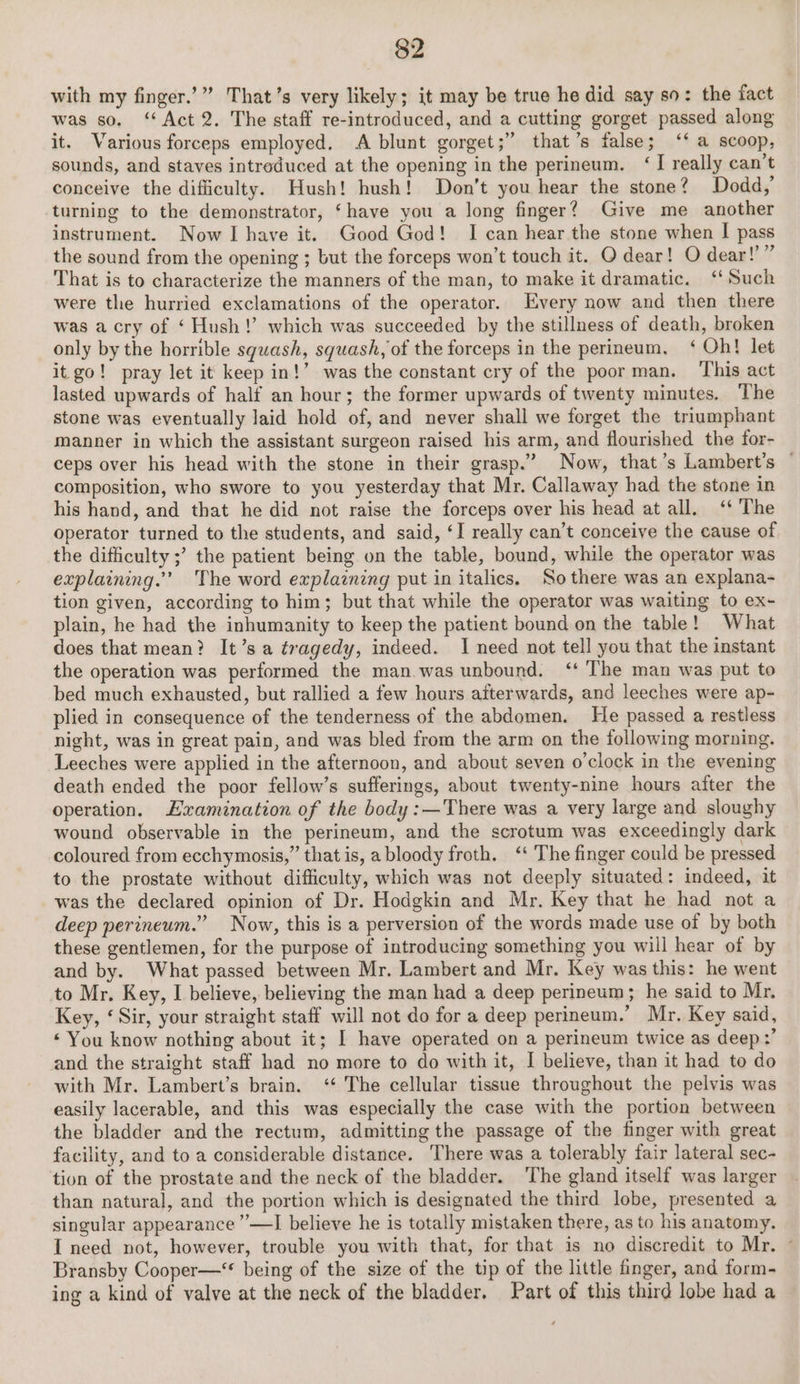 with my finger.’” That’s very likely; it may be true he did say so: the fact was so. ‘Act 2. The staff re-introduced, and a cutting gorget passed along it. Various forceps employed. A blunt gorget;” that’s false; ‘‘ a scoop, sounds, and staves intreduced at the opening in the perineum. ‘I really can’t conceive the difficulty. Hush! hush! Don’t you hear the stone? Dodd, turning to the demonstrator, ‘have you a long finger? Give me another instrument. Now I have it. Good God! I can hear the stone when I pass the sound from the opening ; but the forceps won’t touch it. O dear! O dear!” That is to characterize the manners of the man, to make it dramatic. “Such were the hurried exclamations of the operator. Every now and then there was a cry of ‘ Hush!’ which was succeeded by the stillness of death, broken only by the horrible squash, squash, of the forceps in the perineum, ‘ Oh! let it go! pray let it keep in!’ was the constant cry of the poor man. ‘This act lasted upwards of half an hour; the former upwards of twenty minutes, The stone was eventually laid hold of, and never shall we forget the triumphant manner in which the assistant surgeon raised his arm, and flourished the for- ceps over his head with the stone in their grasp.” Now, that’s Lambert's © composition, who swore to you yesterday that Mr. Callaway had the stone in his hand, and that he did not raise the forceps over his head at all. ‘‘ The operator turned to the students, and said, ‘I really can’t conceive the cause of the difficulty ;’ the patient being on the table, bound, while the operator was explaining.’ The word explaining put in italics. So there was an explana- tion given, according to him; but that while the operator was waiting to ex- plain, he had the inhumanity to keep the patient bound on the table! What does that mean? It’s a tragedy, indeed. I need not tell you that the instant the operation was performed the man.was unbound. ‘‘ The man was put to bed much exhausted, but rallied a few hours afterwards, and leeches were ap- plied in consequence of the tenderness of the abdomen. He passed a restless night, was in great pain, and was bled from the arm on the following morning. Leeches were applied in the afternoon, and about seven o'clock in the evening death ended the poor fellow’s sufferings, about twenty-nine hours after the operation. Lxramination of the body :—'There was a very large and sloughy wound observable in the perineum, and the scrotum was exceedingly dark coloured from ecchymosis,” that is, a bloody froth. ‘‘ The finger could be pressed to the prostate without difficulty, which was not deeply situated: indeed, it was the declared opinion of Dr. Hodgkin and Mr. Key that he had not a deep perineum.” Now, this is a perversion of the words made use of by both these gentlemen, for the purpose of introducing something you will hear of by and by. What passed between Mr. Lambert and Mr. Key was this: he went to Mr. Key, I believe, believing the man had a deep perineum; he said to Mr. Key, ‘Sir, your straight staff will not do for a deep perineum.’ Mr. Key said, ‘You know nothing about it; I have operated on a perineum twice as deep:’ and the straight staff had no more to do with it, I believe, than it had to do with Mr. Lambert’s brain. ‘‘ The cellular tissue throughout the pelvis was easily lacerable, and this was especially the case with the portion between the bladder and the rectum, admitting the passage of the finger with great facility, and to a considerable distance. There was a tolerably fair lateral sec- tion of the prostate and the neck of the bladder. ‘The gland itself was larger than natural, and the portion which is designated the third lobe, presented a singular appearance ”—I believe he is totally mistaken there, as to his anatomy. I need not, however, trouble you with that, for that is no discredit to Mr. © Bransby Cooper—‘ being of the size of the tip of the little finger, and form- ing a kind of valve at the neck of the bladder. Part of this third lobe had a