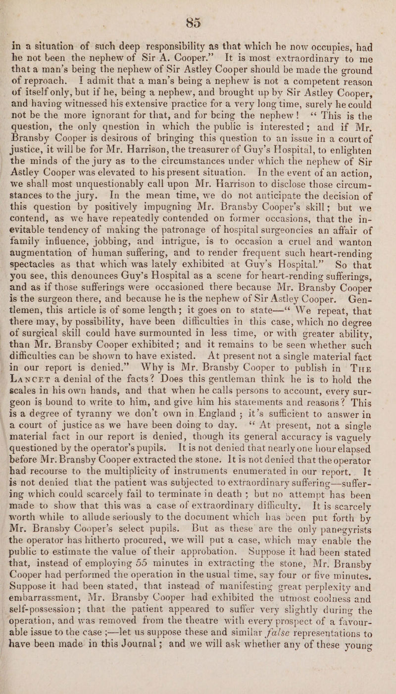 in a situation of such deep responsibility as that which he now occupies, had he not been the nephew of Sir A. Cooper.” It is most extraordinary to me that a man’s being the nephew of Sir Astley Cooper should be made the ground of reproach. I! admit that a man’s being a nephew is not a competent reason of itself only, but if he, being a nephew, and brought up by Sir Astley Cooper, and having witnessed his extensive practice for a very long time, surely he could not be the more ignorant for that, and for being the nephew! ‘ This is the question, the only qnestion in which the public is interested; and if Mr. Bransby Cooper is desirous of bringing this question to an issue in a courtof justice, it will be for Mr. Harrison, the treasurer of Guy’s Hospital, to enlighten the minds of the jury as to the circumstances under which the nephew of Sir Astley Cooper was elevated to his present situation. In the event of an action, we shall most unquestionably call upon Mr. Harrison to disclose those circum- stances tothe jury. In the mean time, we do not anticipate the decision of this question by positively impugning Mr. Bransby Cooper’s skill; but we contend, as we have repeatedly contended on former occasions, that the in- evitable tendency of making the patronage of hospital surgeoncies an affair of family influence, jobbing, and intrigue, is to occasion a cruel and wanton augmentation of human suffering, and to render frequent such heart-rending spectacles as that which was lately exhibited at Guy’s Hospital.” So that you see, this denounces Guy’s Hospital as a scene for heart-rending sufferings, and as if those sufferings were occasioned there because Mr. Bransby Cooper is the surgeon there, and because he is the nephew of Sir Astley Cooper. Gen- tlemen, this article is of some length; it goes on to state—‘* We repeat, that there may, by possibility, have been ditfhiculties in this case, which no degree of surgical skill could have surmounted in less time, or with greater ability, than Mr. Bransby Cooper exhibited; and it remains to be seen whether such difficulties can be shown to have existed. At present not a single material fact _ in our report is denied.” Why is Mr. Bransby Cooper to publish in Tue Lancet a denial of the facts? Does this gentleman think he is to hold the scales in his own hands, and that when he calls persons to account, every sur- geon is bound to write to him, and give him his statements and reasons? This is a degree of tyranny we don’t own in England ; it’s sufficient to answer in a court of justice as we have been doing to day. ‘‘ At present, not a single material fact in our report is denied, though its general accuracy is vaguely questioned by the operator’s pupils. It is not denied that nearly one hour elapsed before Mr. Bransby Cooper extracted the stone. It is not denied that the operator had recourse to the multiplicity of instruments enumerated in our report. It is not denied that the patient was subjected to extraordinary suffering—suffer- | ing which could scarcely fail to terminate in death ; but no attempt has been made to show that this was a case of extraordinary difficulty. It is scarcely worth while to allude seriously to the document which has been put forth by Mr. Branshy Cooper’s select pupils. But as these are the only panegyrists the operator has hitherto procured, we will put a case, which may enable the public to estimate the value of their approbation. Suppose it had been stated that, instead of employing 55 minutes in extracting the stone, Mr. Bransby Cooper had performed the operation in the usual time, say four or five minutes. Suppose it had been stated, that instead of manifesting great perplexity and embarrassment, Mr. Bransby Cooper had exhibited the utmost coolness and _ self-possession; that the patient appeared to suffer very slightly during the operation, and was removed from the theatre with every prospect of a favour- able issue to the case ;—let us suppose these and similar fa/se representations to have been made in this Journal; and we will ask whether any of these young