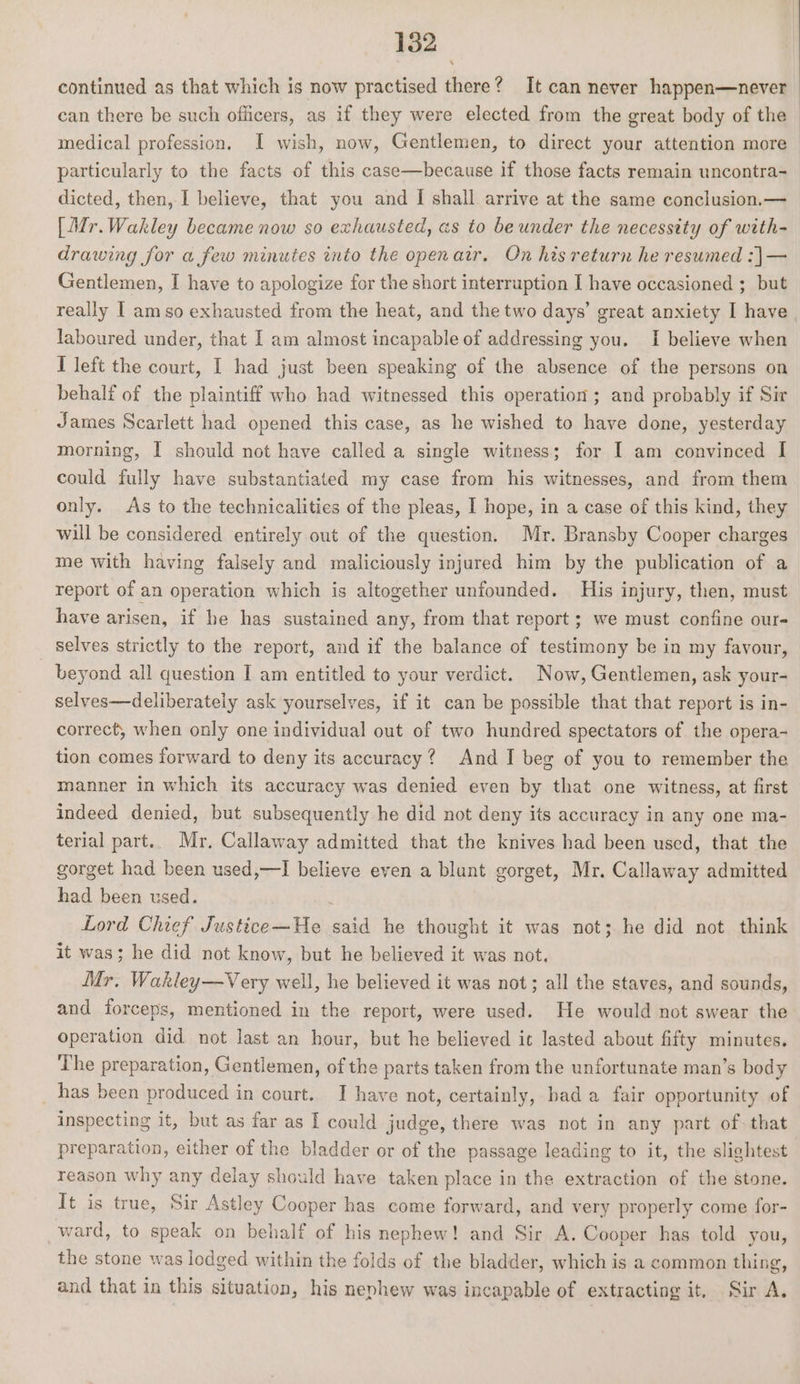 continued as that which is now practised there? It can never happen—never can there be such officers, as if they were elected from the great body of the © medical profession. I wish, now, Gentlemen, to direct your attention more particularly to the facts of this case—because if those facts remain uncontra- dicted, then,-I believe, that you and I shall arrive at the same conclusion.— [Mr.Wakley became now so exhausted, as to be under the necessity of with- drawing for a few minutes into the openair. On his return he resumed :]— Gentlemen, I have to apologize for the short interruption I have occasioned ;_ but really I amso exhausted from the heat, and the two days’ great anxiety I have laboured under, that I am almost incapable of addressing you. I believe when I left the court, I had just been speaking of the absence of the persons on behalf of the plaintiff who had witnessed this operation ; and probably if Sir James Scarlett had opened this case, as he wished to have done, yesterday morning, I should not have called a single witness; for I am convinced I could fully have substantiated my case from his witnesses, and from them only. As to the technicalities of the pleas, I hope, in a case of this kind, they will be considered entirely out of the question. Mr. Bransby Cooper charges me with having falsely and maliciously injured him by the publication of a report of an operation which is altogether unfounded. His injury, then, must have arisen, if he has sustained any, from that report; we must confine our- selves strictly to the report, and if the balance of testimony be in my favour, _ beyond all question I am entitled to your verdict. Now, Gentlemen, ask your- selves—deliberately ask yourselves, if it can be possible that that report is in- correct, when only one individual out of two hundred spectators of the opera- tion comes forward to deny its accuracy? And I beg of you to remember the manner in which its accuracy was denied even by that one witness, at first indeed denied, but subsequently he did not deny its accuracy in any one ma- terial part.. Mr. Callaway admitted that the knives had been used, that the gorget had been used,—I believe even a blunt gorget, Mr. Callaway admitted had been used. . Lord Chief Justice—He said he thought it was not; he did not think it was; he did not know, but he believed it was not. Mr, Wakley—Very well, he believed it was not; all the staves, and sounds, and forceps, mentioned in the report, were used. He would not swear the operation did not last an hour, but he believed ic lasted about fifty minutes. The preparation, Gentlemen, of the parts taken from the unfortunate man’s body has been produced in court.. I have not, certainly, bad a fair opportunity of inspecting it, but as far as I could judge, there was not in any part of. that preparation, either of the bladder or of the passage leading to it, the slightest reason why any delay should have taken place in the extraction of the stone. It is true, Sir Astley Cooper has come forward, and very properly come for- ward, to speak on behalf of his nephew! and Sir A. Cooper has told you, the stone was lodged within the folds of the bladder, which is a common thing, and that in this situation, his nephew was incapable of extracting it, Sir A.