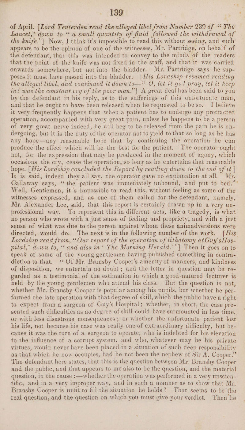 of April. [Zord Tenterden read the alleged libel from Number 239 of “ The Lancet,” down to “a small quantity of flucd followed the withdrawal of the hnife. | Now, I think it’s impossible to read this without seeing, and such appears to be the opinion of one of the witnesses, Mr. Partridge, on behalf of the defendant, that this was intended to convey to the minds ‘of the readers that the point of the knife was not fixed in the staff, and that it was carried onwards somewhere, but not into the bladder. Mr. Partridge says he sup- poses it must have passed into the bladder. [Hs Lor Me resumed reading the alleged libel, and continued it down Seana O, let tt go! pray, let it keep an! was the constant cry of the poor man.’ | A great deal has been said to you by the defendant in his reply, as to the sufferings of this unfortunate man, and that he ought to have been released when he requested to be so. I believe it very frequently happens that when a patient has to undergo any protracted operation, accompanied with very great pain, unless he happens to be a person of very great nerve indeed, he will beg to be released from the pain he is un- dergoing, but it is the duty of the operator not to yield to that so long as he has any hope—any reasonable hope that by continuing the operation he can produce the effect which will be the best for the patient. The operator ought not, for the expression that may be produced in the moment of agony, which occasions the cry, cease the operation, so long as he entertains that reasonable hope. [zs Lordship concluded the Report by reading down to the end of it. | It is said, indeed “they all say, the operator gave no explanation at all. Mr. Callaway says, ‘the patient was immediately unbound, and put to bed.” Well, Gestemon, it’s impossible to read this, without focling as some of the witnesses expressed, and as one of them called for the defendant, namely, Mr. Alexander Lee, said, that this report is certainly drawn up in a very un- professional way. ‘To represent this in different acts, like a tragedy, is what _ no person who wrote with a just sense of feeling and propriety, and with a just sense of what was due to the person against whom these animadversions were directed, would do. The next is in the following number of the work. [His Lordship read from, “Our sone of the operation of lithotomy atGuy’sHos- pital,” duwn to, “and also in‘ The Morning Herald.’”| Then it goes on to speak of some of the young gentlemen having published something in contra- diction to that. “Of Mr. Bransby Cooper's amenity of manners, and kindness of disposition, we entertain no doubt ; and the letter in question may be re- garded as a testimonial of the estimation in which a good-natured lecturer is held by the young gentlemen who attend his class. But the question is not, whether Mr. Bransby Cooper is popular among his pupils, but whether he per- formed the late operation with that degree of skill, which the public have a right to expect from a surgeon of Guy’s Hospital; whether, in short, the case pre- sented such difficulties as no degree of skill could have surmounted in less time, or with less disastrous consequeuces ; or whether the unfortunate patient lost his life, not because his case was really one of extraordinary difficulty, but be- cause it was the turn of a surgeun to operate, who is indebted for his elevation to the influence of a corrupt system, and who, whatever may be his private virtues, would never have been placed in a situation of such deep responsibility as that which he now occupies, ‘had he not been the nephew of Sir A. Cooper.” The defendant here states, that this is the question between Mr. Bransby Cooper and the public, and that appears to me also to be the question, and the material question, in the cause :—whether the operation was performed in a very unscien- tific, and in a very improper way, and in such a manner as to show that Mr. Bransby Cooper is unfit to fill the situation he holds? That seems to be the real question, and the question on which you must give your verdict. Then he