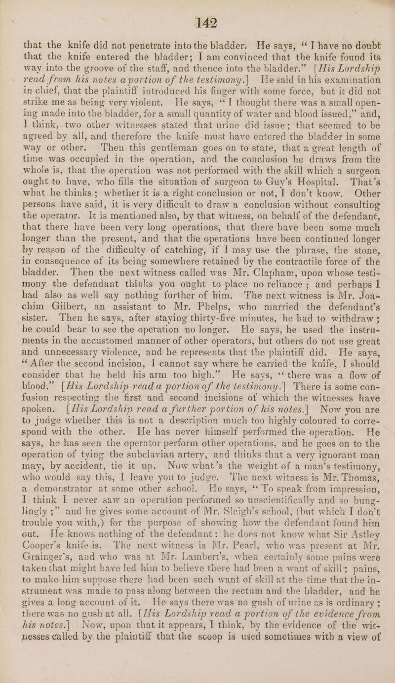 that the knife did not penetrate into the bladder. He says, ‘I have no doubt that the knife entered the bladder; I am convinced that the knife found its way into the groove of the staff, and thence into the bladder.” [His Lordship read from his notes a portion of the testumony.| He said in his examination in chief, that the plaintiff introduced his finger with some force, but it did not strike me as being very violent. He says, ey thought there was a small open- ing made into the bladder, for a small quantity of water and blood issued,” and, I ‘dine, two other witnesses stated that urine did issue; that beetied to be agreed by all, and therefore the knife must have entered the bladder in some way or other. Then this gentleman goes on to state, that a great length of time was occupied in the operation, and the conclusion he draws from the whole is, that the operation was not performed with the skill which a surgeon ought to have, who fills the situation of surgeon to Guy’s Hospital. That’s what he thinks; whether it is a right conclusion or not, I don’t know. Other persons have said, it is very dificult to draw a conclusion without consulting the operator. It is mentioned also, by that witness, on behalf of the defendant, that there have been very long operations, that there have been some much longer than the present, and that the operations have been continued longer by reason of the difficulty of catching, if I may use the phrase, the stone, in consequence of its being somewhere retained by the contractile force of the bladder. Then the next witness called was Mr. Clapham, upon whose testi- mony the defendant thinks you ought to place no reliance ; and perhaps I had also as well say nothing further of him. The next witness is Mr. Joa- chim Gilbert, an assistant to Mr. Phelps, who married the defendant’s sister. ‘Then he says, after staying thirty-five minutes, he had to withdraw ; he could bear to see the operation no longer. He says, he used the instru- ments in the accustomed manner of other operators, but others do not use great and unnecessary violence, and he represents that the plaintiff did. He says, ‘* After the second incision, | cannvt say where he carried the knife, I should consider that he held his arm too high.” He says, ‘‘ there was a flow of blood.” [His Age read a portion of the testimony.| There is some con- fusion respecting the first and second incisions of which the witnesses have spoken. [Hts Lordship read a further portion of his notes.| Now you are to judge whether this is not a description much too highly coloured to corre- spond with the other. He has never himself performed the operation. He says, he has seen the operator perform other operations, and he goes on to the operation of tying the subclavian artery, and thinks that a very ignorant man may, by accident, tie it up. Now what’s the weight of a man’s testimony, who would say this, [ leave you to judge. ‘The next witness is Mr. Thomas, a demonstrator at some other school. He says,-‘‘ To speak from impression, I think I never saw an operation performed so unscientifically and so bung- lingly ;” and he gives some account of Mr. Sleigh’s school, (but which I don’t trouble you with,) for the purpose of showing how the defendant found him out. He knows nothing of the defendant: he does not know what Sir Astley Cooper’s knife is. .The next witness is Mr. Pearl, who was present at Mr. Grainger’s, aud who was at Mr. Lambert’s, when certainly some pains weré taken that might have led him to believe there had been a want of skill; pains, to make him suppose there had been such want of skill at the time that the in- strument was made to pass along between the rectum and the bladder, and he gives a long account of it. He says there was no gush of urine as is ordinary 3 there was no gush at all. [zs Lordship read a portion of the evidence from his notes. | Now, upon that it appears, I think, by the evidence of the wit- nesses called by the plaintiff that the scoop is used sometimes with a view of