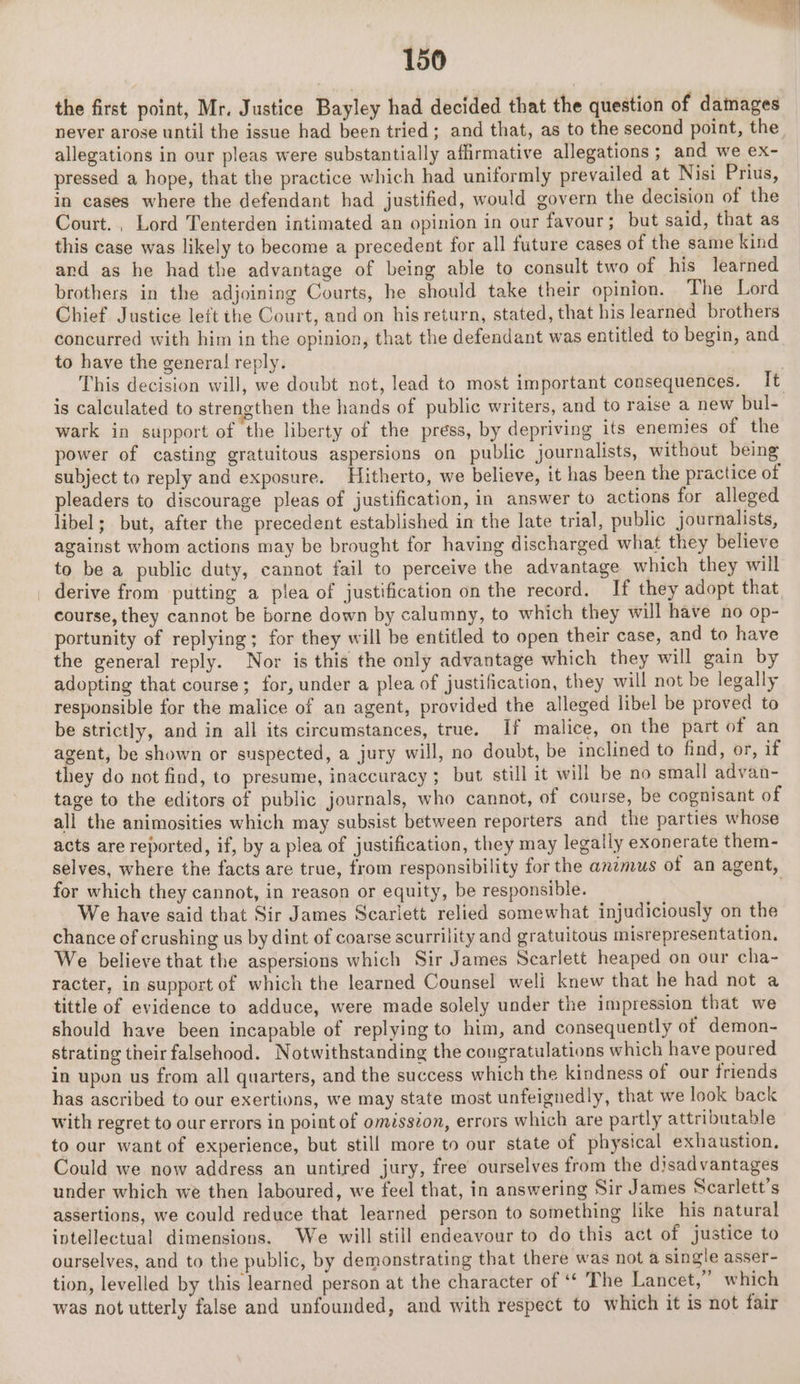 the first point, Mr. Justice Bayley had decided that the question of damages allegations in our pleas were substantially affirmative allegations ; and we ex- pressed a hope, that the practice which had uniformly prevailed at Nisi Prius, in cases where the defendant had justified, would govern the decision of the Court. , Lord Tenterden intimated an opinion in our favour; but said, that as this case was likely to become a precedent for all future cases of the same kind and as he had the advantage of being able to consult two of his learned brothers in the adjoining Courts, he should take their opinion. The Lord Chief Justice left the Court, and on his return, stated, that his learned brothers concurred with him in the opinion, that the defendant was entitled to begin, and to have the general reply. is calculated to strengthen the hands of public writers, and to raise a new bul- wark in support of the liberty of the press, by depriving its enemies of the power of casting gratuitous aspersions on public journalists, without being subject to reply and exposure. Hitherto, we believe, it has been the practice of pleaders to discourage pleas of justification, in answer to actions for alleged libel; but, after the precedent established in the late trial, public journalists, against whom actions may be brought for having discharged what they believe to be a public duty, cannot fail to perceive the advantage which they will _ derive from putting a plea of justification on the record. If they adopt that course, they cannot be borne down by calumny, to which they will have no op- portunity of replying; for they will be entitled to open their case, and to have the general reply. Nor is this the only advantage which they will gain by adopting that course; for, under a plea of justification, they will not be legally responsible for the malice of an agent, provided the alleged libel be proved to be strictly, and in all its circumstances, true. If malice, on the part of an agent, be shown or suspected, a jury will, no doubt, be inclined to find, or, if they do not find, to presume, inaccuracy; but still it will be no small advan- tage to the editors of public journals, who cannot, of course, be cognisant of all the animosities which may subsist between reporters and the parties whose acts are reported, if, by a plea of justification, they may legally exonerate them- selves, where the facts are true, from responsibility for the axzmus of an agent, for which they cannot, in reason or equity, be responsible. We have said that Sir James Scarlett relied somewhat injudiciously on the chance of crushing us by dint of coarse scurrility and gratuitous misrepresentation. We believe that the aspersions which Sir James Scarlett heaped on our cha- racter, in support of which the learned Counsel well knew that he had not a tittle of evidence to adduce, were made solely under the impression that we should have been incapable of replying to him, and consequently of demon- strating their falsehood. Notwithstanding the congratulations which have poured in upon us from all quarters, and the success which the kindness of our friends has ascribed to our exertions, we may state most unfeignedly, that we look back with regret to our errors in point of omission, errors which are partly attributable to our want of experience, but still more to our state of physical exhaustion, Could we now address an untired jury, free ourselves from the disadvantages under which we then laboured, we feel that, in answering Sir James Scarlett’s assertions, we could reduce that learned person to something like his natural intellectual dimensions. We will still endeavour to do this act of justice to ourselves, and to the public, by demonstrating that there was not a single asser- tion, levelled by this learned person at the character of ‘“* The Lancet,” which was not utterly false and unfounded, and with respect to which it is not fair