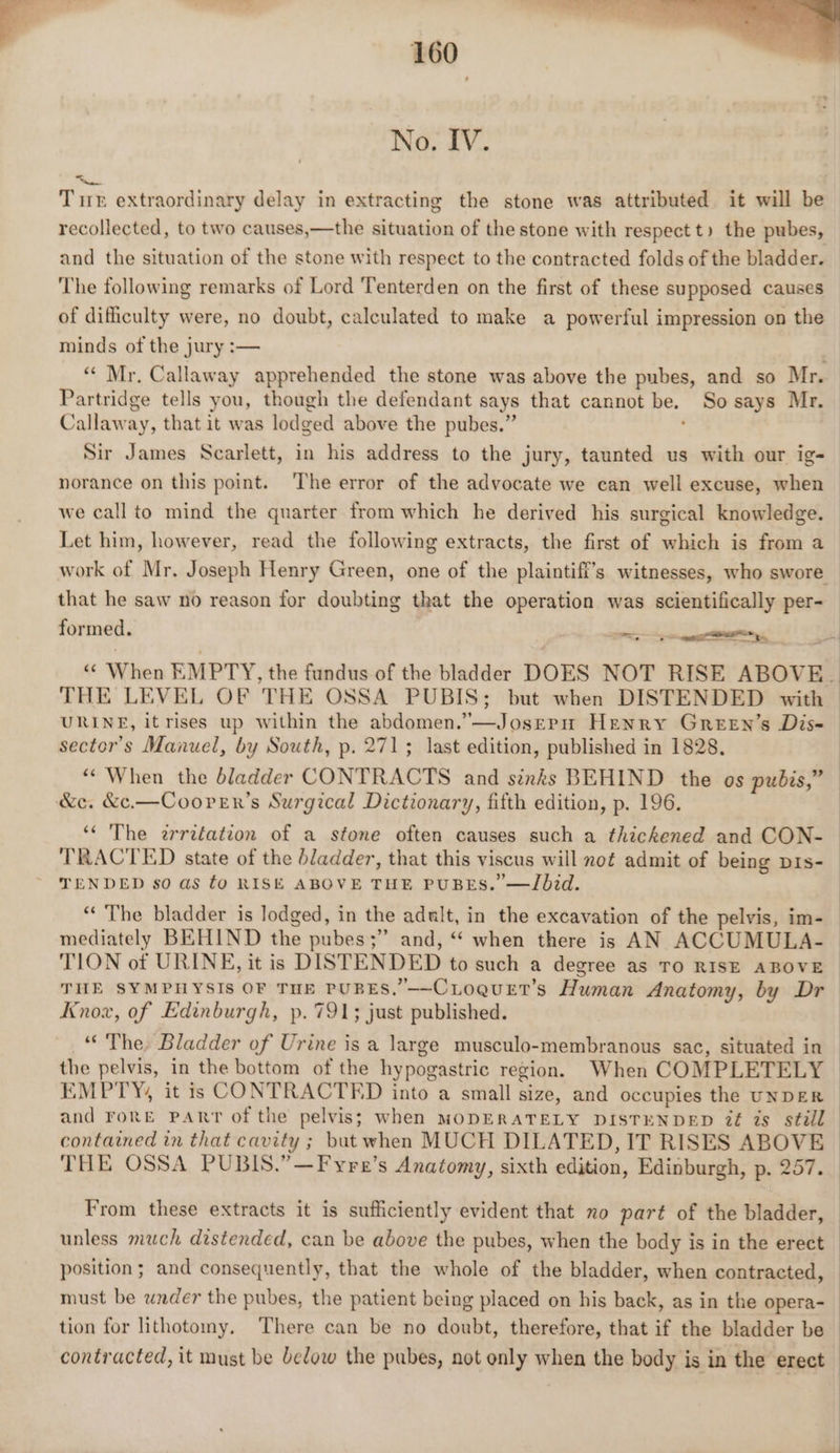 No. IV. Tuk extraordinary delay in extracting the stone was attributed it will be recollected, to two causes,—the situation of the stone with respect t) the pubes, and the situation of the stone with respect to the contracted folds of the bladder. ‘The following remarks of Lord Tenterden on the first of these supposed causes of difficulty were, no doubt, calculated to make a powerful impression on the minds of the jury :— “« Mr. Callaway apprehended the stone was above the pubes, and so Mr. Partridge tells you, though the defendant says that cannot be. So says Mr. Callaway, that it was lodged above the pubes.” Sir James Scarlett, in his address to the jury, taunted us with our ig- norance on this point. The error of the advocate we can well excuse, when we call to mind the quarter from which he derived his surgical knowledge. Let him, however, read the following extracts, the first of which is from a work of Mr. Joseph Henry Green, one of the plaintiff's witnesses, who swore — that he saw no reason for doubting that the operation was scientifically per- _ formed. a “ When EMPTY, the fundus of the bladder DOES NOT RISE ABOVE. THE LEVEL OF THE OSSA PUBIS; but when DISTENDED with URINE, it rises up within the abdomen.”—Josepn Henry Green’s Dis- sector's Manuel, by South, p. 271; last edition, published in 1828. “‘ When the dladder CONTRACTS and sixks BEHIND the os pubis,” ‘¢ The erreéation of a stone often causes such a thickened and CON- TRACTED state of the bladder, that this viscus will not admit of being prs- TENDED so as fo RISE ABOVE THE PUBES.’ —Jbid. “The bladder is lodged, in the adult, in the excavation of the pelvis, im- mediately BEHIND the pubes ;” and, “ when there is AN ACCUMULA- TION ot URINE, it is DISTENDED to such a degree as TO RISE ABOVE | THE SYMPHYSIS OF THE PUBES.’—CLoquet’s Human Anatomy, by Dr Knox, of Edinburgh, p. 791; just published. “‘ The, Bladder of Urine is a large musculo-membranous sac, situated in the pelvis, in the bottom of the hypogastric region. When COMPLETELY EMPTY, it is CONTRACTED into a small size, and occupies the UNDER and rong PART of the pelvis; when MODERATELY DISTENDED Zé is still contained in that cavity ; but when MUCH DILATED, IT RISES ABOVE THE OSSA PUBIS.”—Fyre’s Anatomy, sixth edition, Edinburgh, p. 257. From these extracts it is sufficiently evident that no part of the bladder, unless much distended, can be above the pubes, when the body is in the erect position; and consequently, that the whole of the bladder, when contracted, must be under the pubes, the patient being placed on his back, as in the opera-_ tion for lithotomy. There can be no doubt, therefore, that if the bladder be ; contracted, it must be below the pubes, not only when the body is in the erect |