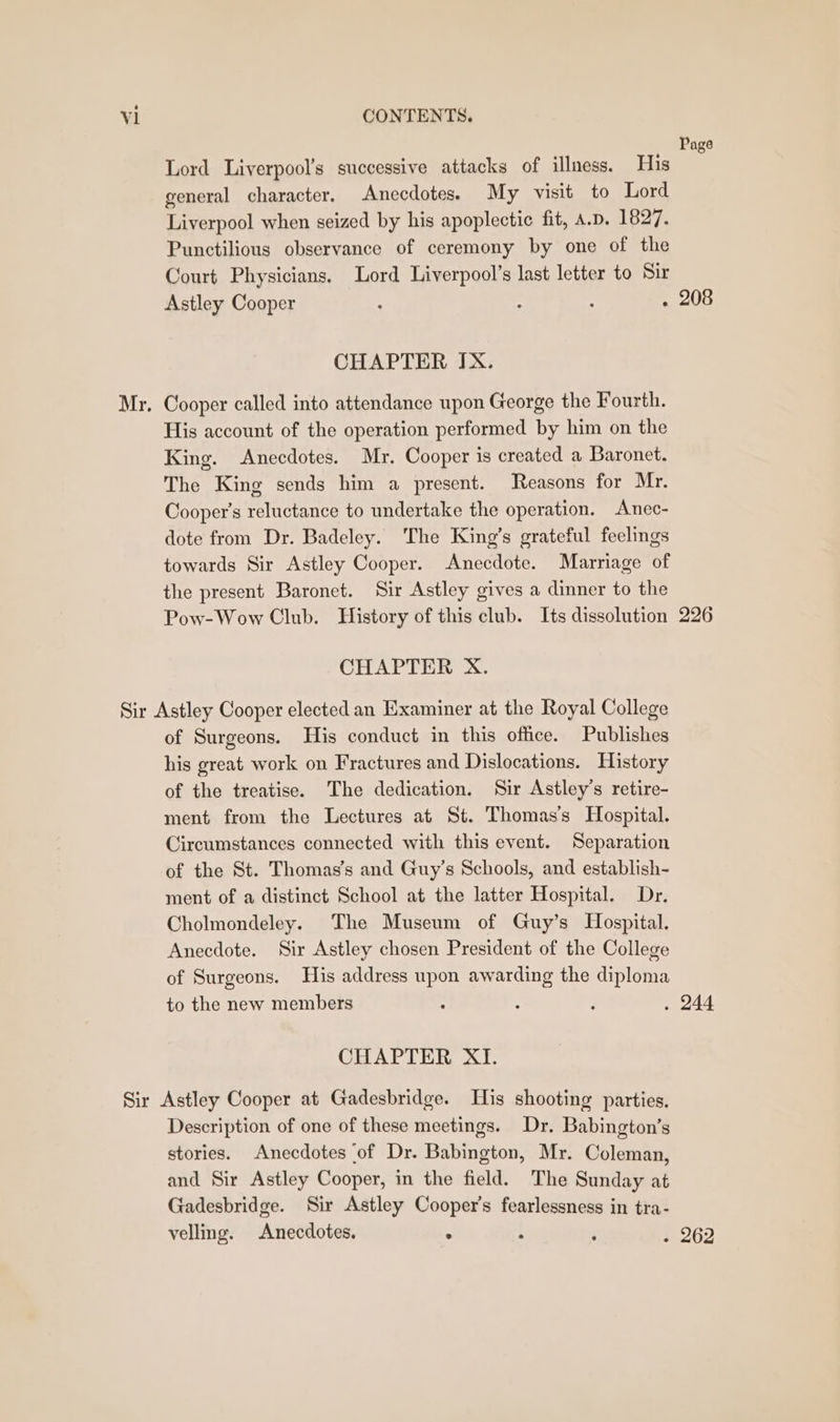 Mr, Lord Liverpool’s successive attacks of illness. His general character. Anecdotes. My visit to Lord Liverpool when seized by his apoplectic fit, A.p. 1827. Punctilious observance of ceremony by one of the Court Physicians. Lord Liverpool’s last letter to Sir Astley Cooper . : : : CHAPTER IX. Cooper called into attendance upon George the Fourth. His account of the operation performed by him on the King. Anecdotes. Mr. Cooper is created a Baronet. The King sends him a present. Reasons for Mr. Cooper's reluctance to undertake the operation. Anec- dote from Dr. Badeley. ‘The King’s grateful feelings towards Sir Astley Cooper. Anecdote. Marriage of the present Baronet. Sir Astley gives a dinner to the Pow-Wow Club. History of this club. Its dissolution CHAPTER X. of Surgeons. His conduct in this office. Publishes his great work on Fractures and Dislocations. History of the treatise. The dedication. Sir Astley’s retire- ment from the Lectures at St. Thomas’s Hospital. Circumstances connected with this event. Separation of the St. Thomas’s and Guy’s Schools, and establish- ment of a distinct School at the latter Hospital. Dr. Cholmondeley. The Museum of Guy’s Hospital. Anecdote. Sir Astley chosen President of the College of Surgeons. His address upon awarding the diploma to the new members CHAPTER XI. Description of one of these meetings. Dr. Babington’s stories. Anecdotes of Dr. Babington, Mr. Coleman, and Sir Astley Cooper, in the field. The Sunday at Gadesbridge. Sir Astley Cooper’s fearlessness in tra- velling. Anecdotes. . ; i Page 208 226