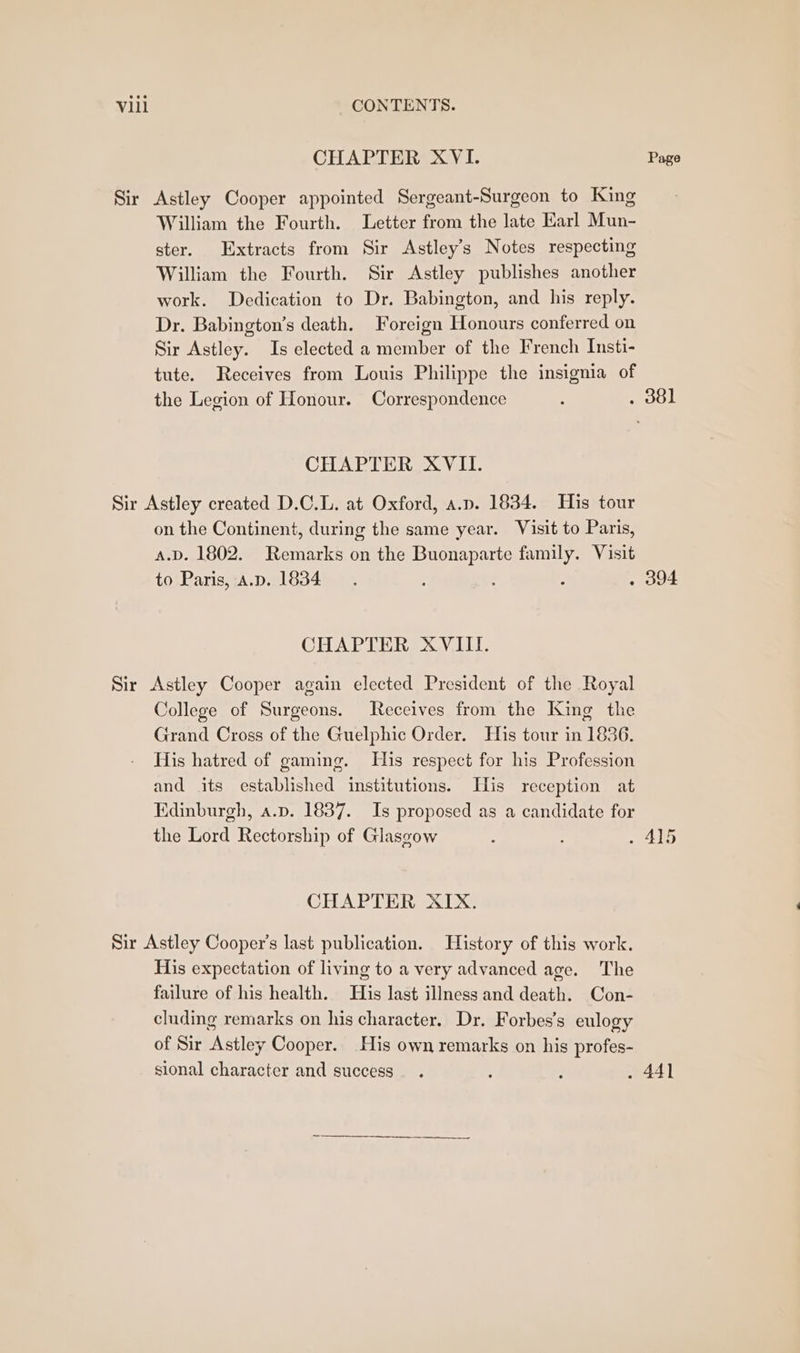 CHAPTER XVI. Page Sir Astley Cooper appointed Sergeant-Surgeon to King William the Fourth. Letter from the late Karl Mun- ster. Extracts from Sir Astley’s Notes respecting William the Fourth. Sir Astley publishes another work. Dedication to Dr. Babington, and his reply. Dr. Babington’s death. Foreign Honours conferred on Sir Astley. Is elected a member of the French Insti- tute. Receives from Louis Philippe the insignia of the Legion of Honour. Correspondence : . 381 CHAPTER XVII. Sir Astley created D.C.L. at Oxford, a.p. 1834. His tour on the Continent, during the same year. Visit to Paris, a.D. 1802. Remarks on the Buonaparte family. Visit to Paris, A.D. 1834 : : . 394 CHAPTER XVIII. Sir Astley Cooper again elected President of the Royal College of Surgeons. Receives from the King the Grand Cross of the Guelphic Order. His tour in 1836. His hatred of gaming. His respect for his Profession and its established institutions. His reception at Edinburgh, a.p. 1837. Is proposed as a candidate for the Lord Rectorship of Glasgow : » 415 CHAPTER XIX. Sir Astley Cooper's last publication. History of this work. His expectation of living to a very advanced age. The failure of his health. His last illness and death. Con- cluding remarks on his character. Dr. Forbes’s eulogy of Sir Astley Cooper. His own remarks on his profes- sional character and success. . : . 441