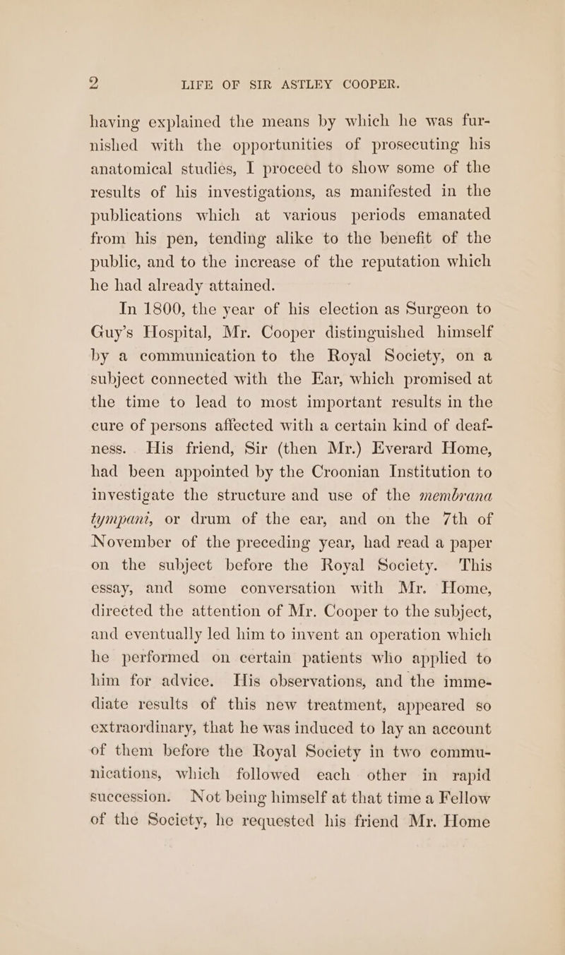 having explained the means by which he was fur- nished with the opportunities of prosecuting his anatomical studies, I proceed to show some of the results of his investigations, as manifested in the publications which at various periods emanated from his pen, tending alike to the benefit of the public, and to the increase of the reputation which he had already attained. In 1800, the year of his election as Surgeon to Guy’s Hospital, Mr. Cooper distinguished himself by a communication to the Royal Society, on a subject connected with the Ear, which promised at the time to lead to most important results in the cure of persons affected with a certain kind of deaf- ness. His friend, Sir (then Mr.) Everard Home, had been appointed by the Croonian Institution to investigate the structure and use of the membrana tympani, or drum of the ear, and on the 7th of November of the preceding year, had read a paper on the subject before the Royal Society. This essay, and some conversation with Mr. Home, directed the attention of Mr. Cooper to the subject, and eventually led him to invent an operation which he performed on certain patients who applied to him for advice. His observations, and the imme- diate results of this new treatment, appeared so extraordinary, that he was induced to lay an account of them before the Royal Society in two commu- nications, which followed each other in rapid succession. Not being himself at that time a Fellow of the Society, he requested his friend Mr. Home