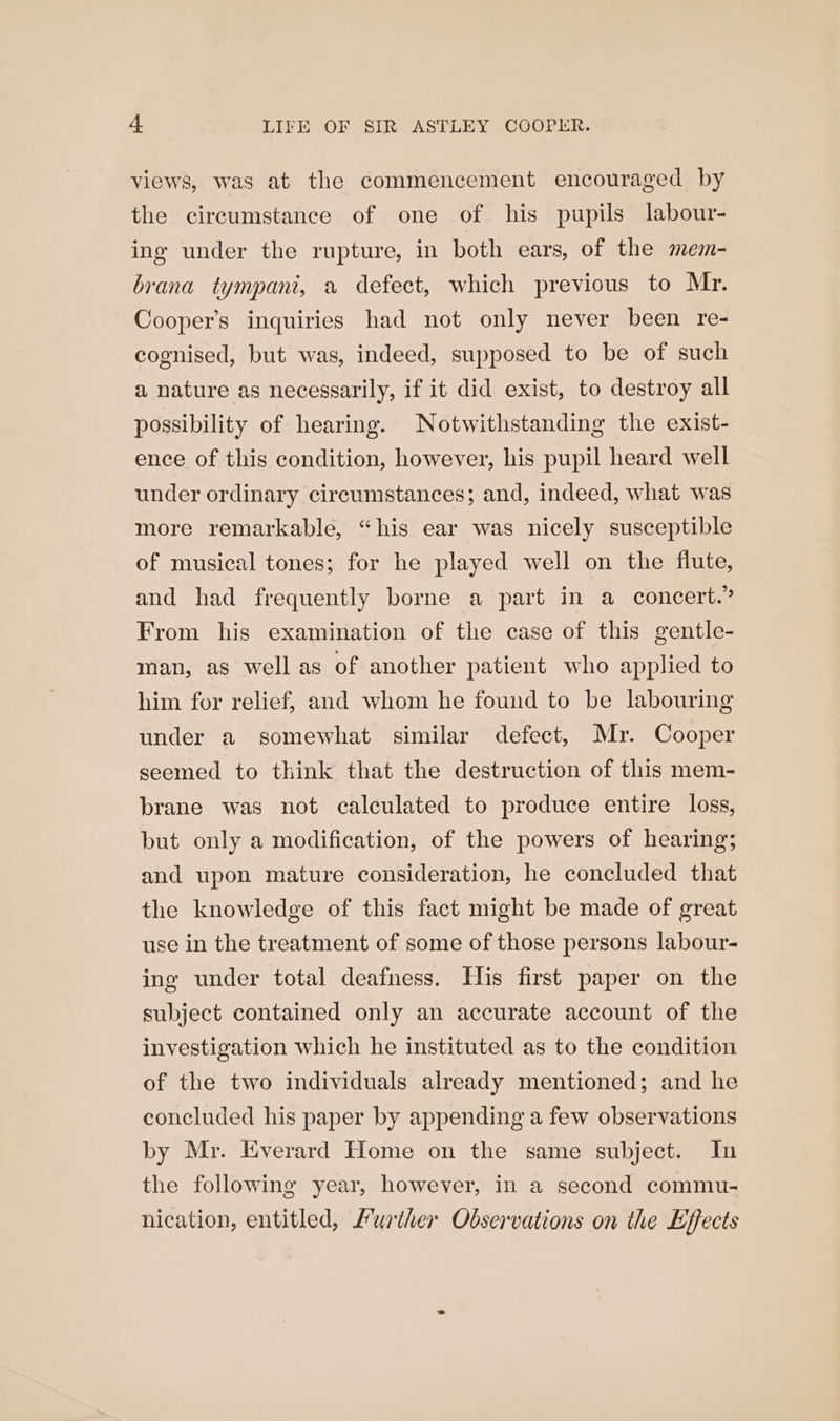 views, was at the commencement encouraged by the circumstance of one of his pupils labour- ing under the rupture, in both ears, of the mem- brana tympani, a defect, which previous to Mr. Cooper’s inquiries had not only never been re- cognised, but was, indeed, supposed to be of such a nature as necessarily, if it did exist, to destroy all possibility of hearing. Notwithstanding the exist- ence of this condition, however, his pupil heard well under ordinary circumstances; and, indeed, what was more remarkable, “his ear was nicely susceptible of musical tones; for he played well on the flute, and had frequently borne a part in a concert.” From his examination of the case of this gentle- man, as well as of another patient who applied to him for relief, and whom he found to be labouring under a somewhat similar defect, Mr. Cooper seemed to think that the destruction of this mem- brane was not calculated to produce entire loss, but only a modification, of the powers of hearing; and upon mature consideration, he concluded that the knowledge of this fact might be made of great use in the treatment of some of those persons labour- ing under total deafness. His first paper on the subject contained only an accurate account of the investigation which he instituted as to the condition of the two individuals already mentioned; and he concluded his paper by appending a few observations by Mr. Everard Home on the same subject. In the following year, however, in a second commu- nication, entitled, Murther Observations on the Effects
