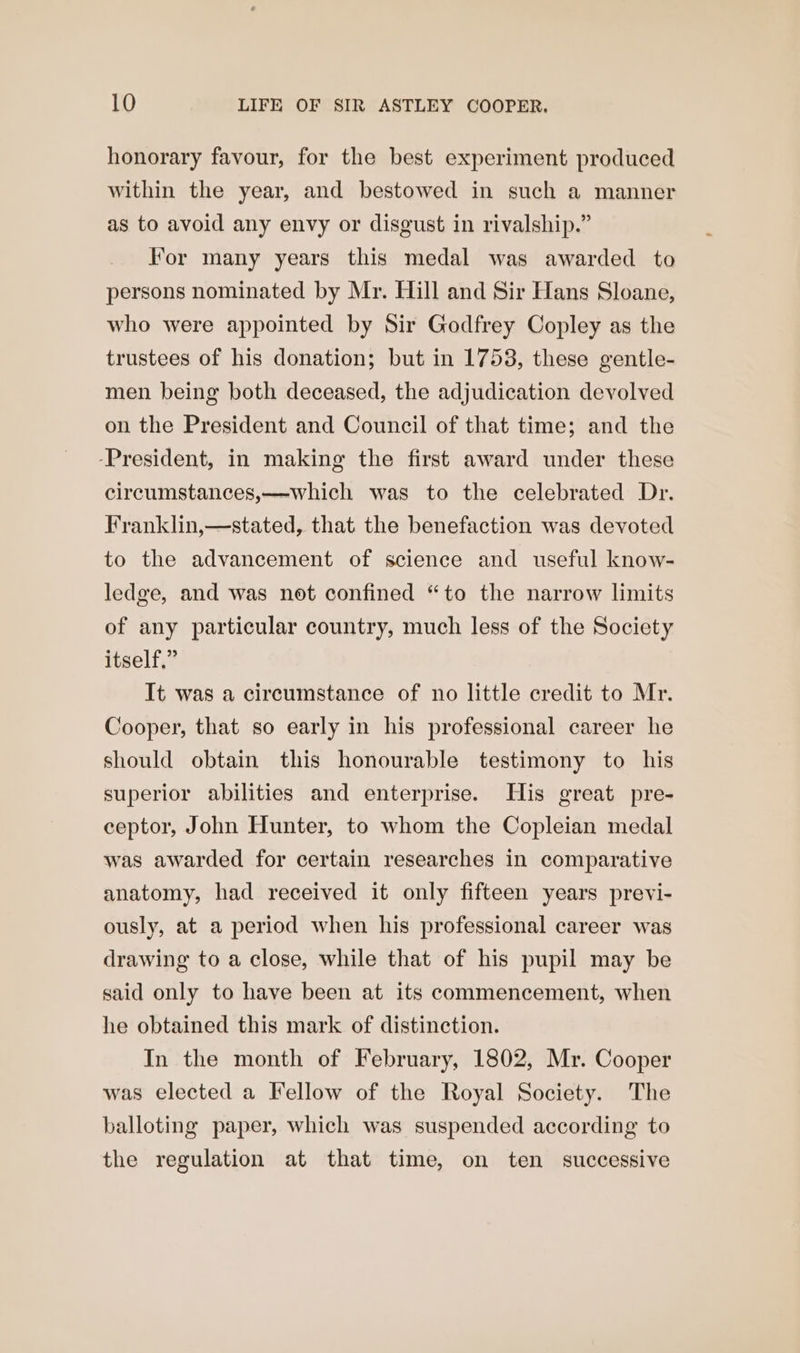 honorary favour, for the best experiment produced within the year, and bestowed in such a manner as to avoid any envy or disgust in rivalship.” For many years this medal was awarded to persons nominated by Mr. Hill and Sir Hans Sloane, who were appointed by Sir Godfrey Copley as the trustees of his donation; but in 17538, these gentle- men being both deceased, the adjudication devolved on the President and Council of that time; and the -President, in making the first award under these circumstances,—which was to the celebrated Dr. Franklin,—stated, that the benefaction was devoted to the advancement of science and useful know- ledge, and was not confined “to the narrow limits of any particular country, much less of the Society itself.” It was a circumstance of no little credit to Mr. Cooper, that so early in his professional career he should obtain this honourable testimony to his superior abilities and enterprise. His great pre- ceptor, John Hunter, to whom the Copleian medal was awarded for certain researches in comparative anatomy, had received it only fifteen years previ- ously, at a period when his professional career was drawing to a close, while that of his pupil may be said only to have been at its commencement, when he obtained this mark of distinction. In the month of February, 1802, Mr. Cooper was elected a Fellow of the Royal Society. The balloting paper, which was suspended according to the regulation at that time, on ten successive