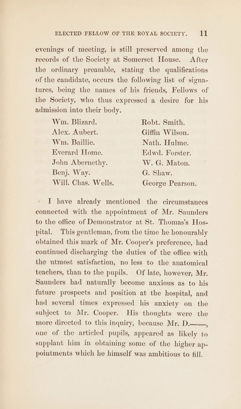 evenings of meeting, is still preserved among the records of the Society at Somerset House. After the ordinary preamble, stating the qualifications of the candidate, occurs the following list of signa- tures, being the names of his friends, Fellows of the Society, who thus expressed a desire for his admission into their body. Win. Blizard. Robt. Smith. Alex. Aubert. Giffin Wilson. Wm. Baillie. Nath. Hulme. Everard Home. Kdwd. Forster. John Abernethy. W. G. Maton. Benj. Way. G. Shaw. Will. Chas. Wells. George Pearson. I have already mentioned the circumstances connected with the appointment of Mr. Saunders to the office of Demonstrator at St. Thomas’s Hos- pital. This gentleman, from the time he honourably obtained this mark of Mr. Cooper’s preference, had continued discharging the duties of the office with the utmost satisfaction, no less to the anatomical teachers, than to the pupils. Of late, however, Mr. Saunders had naturally become anxious as to his future prospects and position at the hospital, and had several times expressed his anxiety on the subject to Mr. Cooper. Tis thoughts were the more directed to this inquiry, because Mr. D.——, one of the articled pupils, appeared as likely to supplant him in obtaining some of the higher ap- pointments which he himself was ambitious to fill.