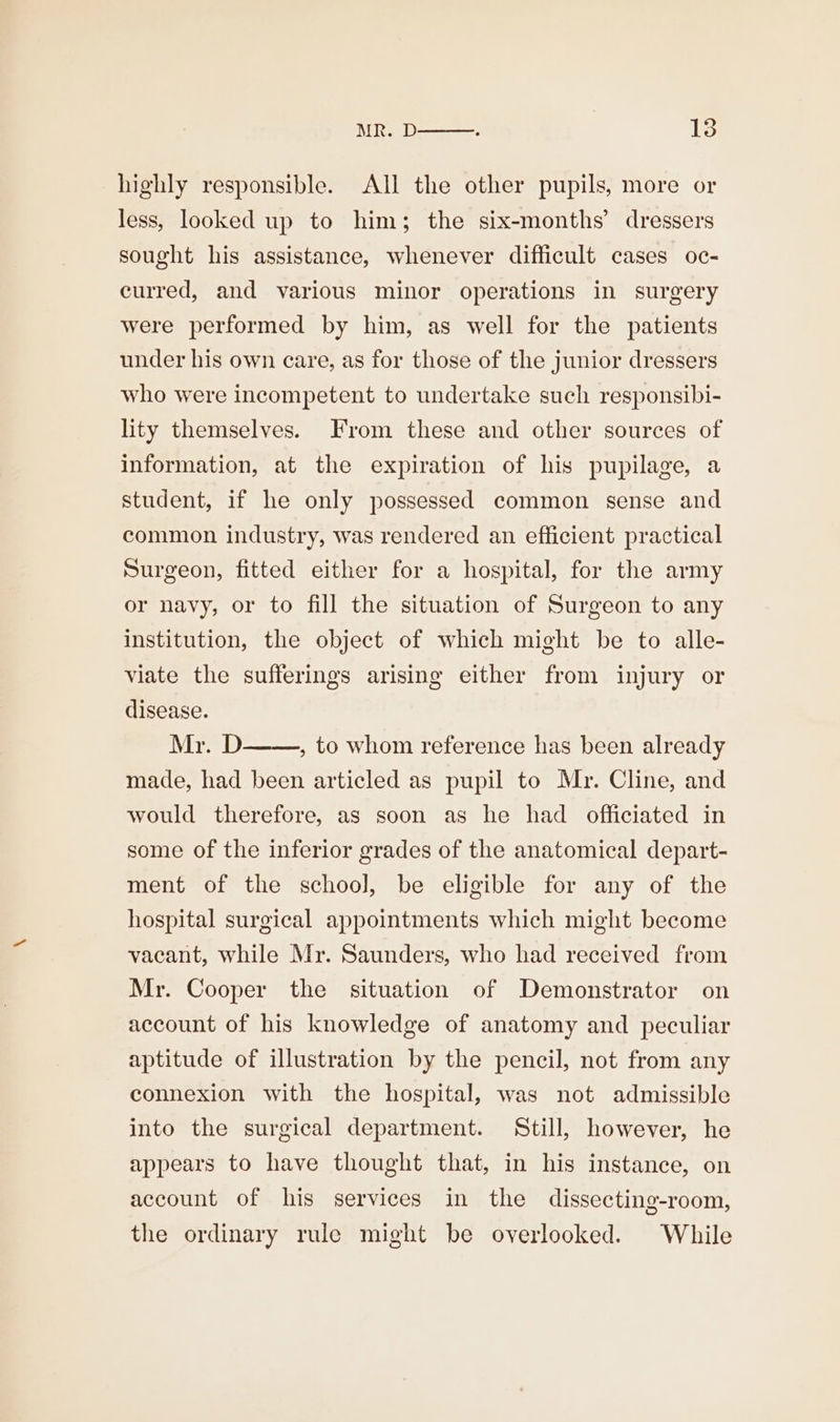 MR. D : iS highly responsible. All the other pupils, more or less, looked up to him; the six-months’ dressers sought his assistance, whenever difficult cases oc- curred, and various minor operations in surgery were performed by him, as well for the patients under his own care, as for those of the junior dressers who were incompetent to undertake such responsibi- lity themselves. From these and other sources of information, at the expiration of his pupilage, a student, if he only possessed common sense and common industry, was rendered an efficient practical Surgeon, fitted either for a hospital, for the army or navy, or to fill the situation of Surgeon to any institution, the object of which might be to alle- viate the sufferings arising either from injury or disease. Mr. D , to whom reference has been already made, had been articled as pupil to Mr. Cline, and would therefore, as soon as he had officiated in some of the inferior grades of the anatomical depart- ment of the school, be eligible for any of the hospital surgical appointments which might become vacant, while Mr. Saunders, who had received from Mr. Cooper the situation of Demonstrator on account of his knowledge of anatomy and peculiar aptitude of illustration by the pencil, not from any connexion with the hospital, was not admissible into the surgical department. Still, however, he appears to have thought that, in his instance, on account of his services in the dissecting-room, the ordinary rule might be overlooked. While