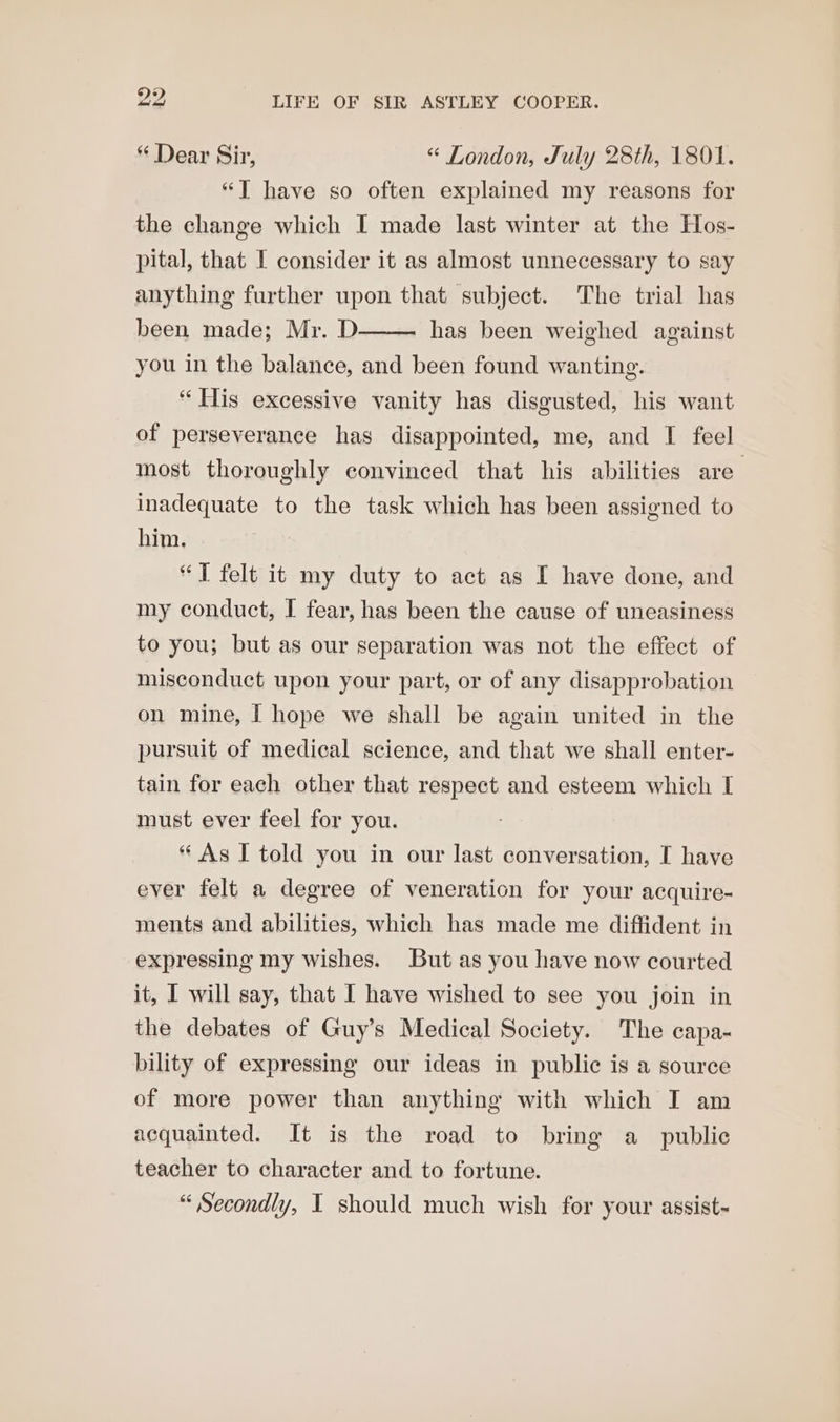 “ Dear Sir, “ London, July 28th, 1801. “JT have so often explained my reasons for the change which I made last winter at the Hos- pital, that I consider it as almost unnecessary to say anything further upon that subject. The trial has been made; Mr. D—— has been weighed against you in the balance, and been found wanting. “His excessive vanity has disgusted, his want of perseverance has disappointed, me, and I feel most thoroughly convinced that his abilities are inadequate to the task which has been assigned to him. “T felt it my duty to act as I have done, and my conduct, I fear, has been the cause of uneasiness to you; but as our separation was not the effect of misconduct upon your part, or of any disapprobation on mine, | hope we shall be again united in the pursuit of medical science, and that we shall enter- tain for each other that respect and esteem which I must ever feel for you. “ As I told you in our last conversation, I have ever felt a degree of veneration for your acquire- ments and abilities, which has made me diffident in expressing my wishes. But as you have now courted it, I will say, that I have wished to see you join in the debates of Guy’s Medical Society. The capa- bility of expressing our ideas in public is a source of more power than anything with which I am acquainted. It is the road to bring a_ public teacher to character and to fortune. “ Secondly, I should much wish for your assist~