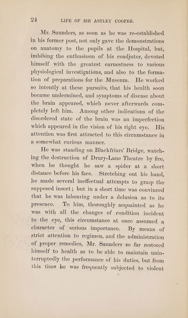 Mr. Saunders, as soon as he was re-established in his former post, not only gave the demonstrations on anatomy to the pupils at the Hospital, but, imbibing the enthusiasm of his coadjutor, devoted himself with the greatest earnestness to various physiological investigations, and also to the forma- tion of preparations for the Museum. He worked so intently at these pursuits, that his health soon became undermined, and symptoms of disease about the brain appeared, which never afterwards com- pletely left him. Among other indications of the disordered state of the brain was an imperfection which appeared in the vision of his right eye. His attention was first attracted to this circumstance in a somewhat curious manner. He was standing on Blackfriars’ Bridge, watch- ing the destruction of Drury-Lane Theatre by fire, when he thought he saw a spider at a short distance before his face. Stretching out his hand, he made several ineffectual attempts to grasp the supposed insect; but in a short time was convinced that he was labouring under a delusion as to its presence. To him, thoroughly acquainted as he was with all the changes of condition incident _ to the eye, this circumstance at once assumed a character of © serious importance. By means of strict attention to regimen, and the administration of proper remedies, Mr. Saunders-go far restored himself to health as to be able to maintain unin- terruptedly the performance of his duties, but from this time he was frequently subjected to violent