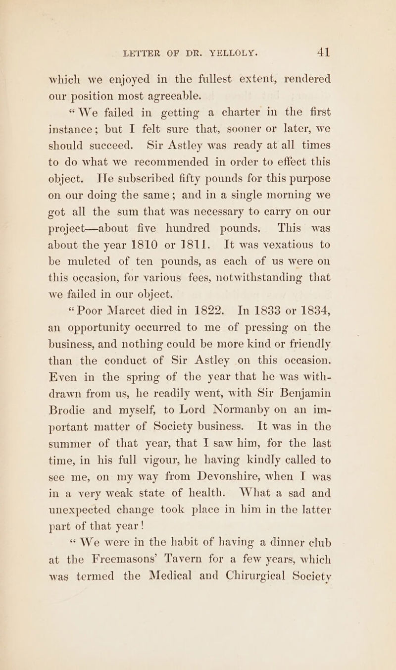 which we enjoyed in the fullest extent, rendered our position most agreeable. “We failed in getting a charter in the first instance; but I felt sure that, sooner or later, we should succeed. Sir Astley was ready at all times to do what we recommended in order to effect this object. He subscribed fifty pounds for this purpose on our doing the same; and in a single morning we got all the sum that was necessary to carry on our project—about five hundred pounds. This was about the year 1810 or 1811. It was vexatious to be mulcted of ten pounds, as each of us were on this occasion, for various fees, notwithstanding that we failed in our object. “Poor Marcet died in 1822. In 1833 or 1834, an opportunity occurred to me of pressing on the business, and nothing could be more kind or friendly than the conduct of Sir Astley on this occasion. Even in the spring of the year that he was with- drawn from us, he readily went, with Sir Benjamin Brodie and myself, to Lord Normanby on an im- portant matter cf Society business. It was in the summer of that year, that I saw him, for the last time, in his full vigour, he having kindly called to see me, on my way from Devonshire, when I was in a very weak state of health. What a sad and unexpected change took place in him in the latter part of that year! “We were in the habit of having a dinner club at the Freemasons’ Tavern for a few years, which was termed the Medical and Chirurgical Society