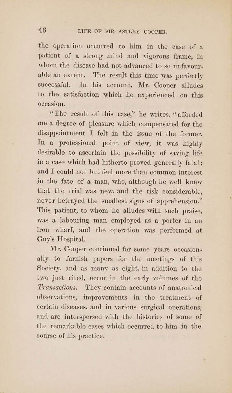 the operation occurred to him in the case of a patient of a strong mind and vigorous frame, in whom the disease had not advanced to so unfavour- able an extent. The result this time was perfectly successful. In his account, Mr. Cooper alludes to the satisfaction which he experienced on this occasion. | | “The result of this case,” he writes, “afforded me a degree of pleasure which compensated for the disappointment I felt in the issue of the former. In a professional point of view, it was highly desirable to ascertain the possibility of saving life in a case which had hitherto proved generally fatal ; and I could not but feel more than common interest in the fate of a man, who, although he well knew that the trial was new, and the risk considerable, never betrayed the smallest signs of apprehension.” This patient, to whom he alludes with such praise, was a labouring man employed as a porter in an iron wharf, and the operation was performed at Guy’s Hospital. Mr. Cooper continued for some years occasion- ally to furnish papers for the meetings of this Society, and as many as eight, in addition to the two just cited, occur in the early volumes of the Transactions. 'They contain accounts of anatomical observations, improvements in the treatment of certain diseases, and in various surgical operations, and are interspersed with the histories of some of the remarkable cases which occurred to him in the course of his practice.