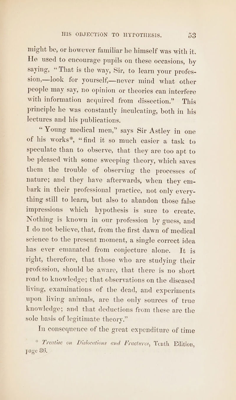 His OBJECTION TO HYPOTHESIS, Do might be, or however familiar he himself was with it. le used to encourage pupils on these occasions, by saying, “That is the way, Sir, to learn your profes- sion,—look for yourself,—never mind what other people may say, no opinion or theories can interfere with information acquired from dissection.” This principle he was constantly inculeating, both in his lectures and his publications. “Young medical men,” says Sir Astley in one of his works*, “find it so much easier a task to speculate than to observe, that they are too apt to be pleased with some sweeping theory, which saves them the trouble of observing the processes of nature; and they have afterwards, when they em- bark in their professional practice, not only every- thing still to learn, but also to abandon those false impressions which hypothesis is sure to create. Nothing is known in our profession by guess, and I do not believe, that, from the first dawn of medical science to the present moment, a single correct idea has ever emanated from conjecture alone. It is right, therefore, that those who are studying their profession, should be aware, that there is no short road to knowledge; that observations on the diseased living, examinations of the dead, and experiments upon living animals, are the only sources of true knowledge; and that deductions from these are the sole basis of legitimate theory.” In consequence of the great expenditure of time * Treatise on Dislocations and Vractures, Tenth Edition, page 86.