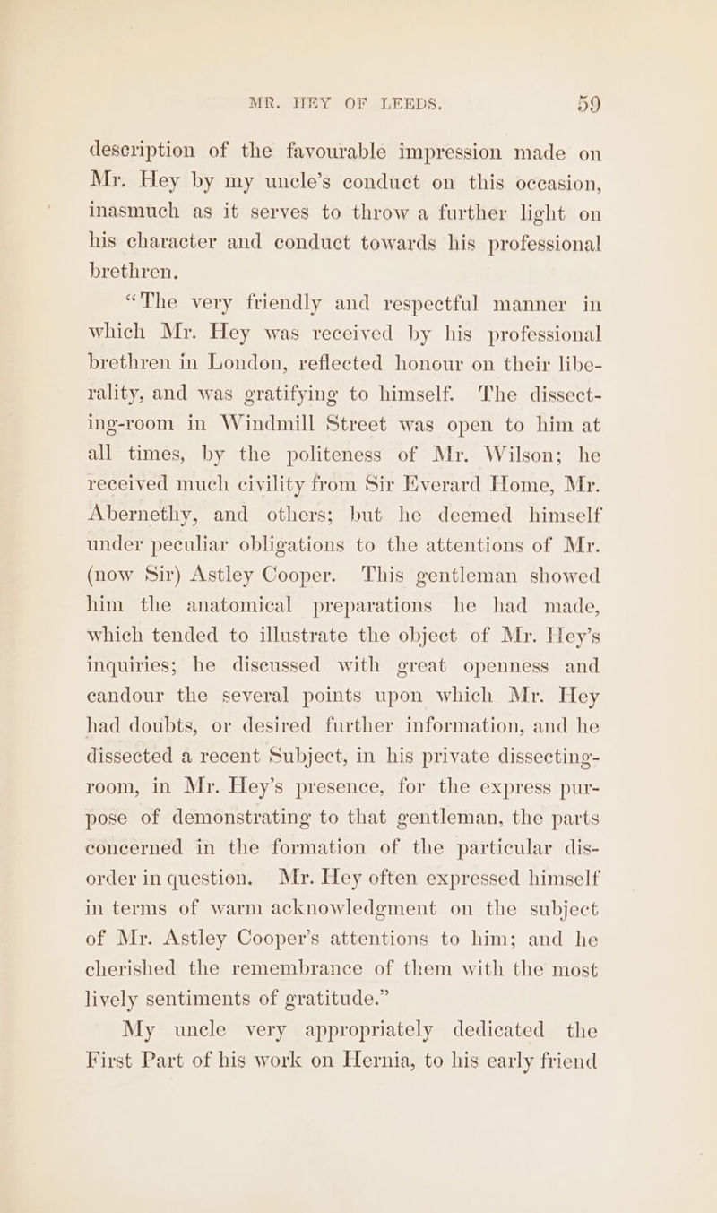 description of the favourable impression made on Mr. Hey by my uncle’s conduct on this occasion, inasmuch as it serves to throw a further light on his character and conduct towards his professional brethren. “The very friendly and respectful manner in which Mr. Hey was received by his professional brethren in London, reflected honour on their libe- rality, and was gratifying to himself. The dissect- ing-room in Windmill Street was open to him at all times, by the politeness of Mr. Wilson; he received much civility from Sir Everard Home, Mr. Abernethy, and others; but he deemed himself under peculiar obligations to the attentions of Mr. (now Sir) Astley Cooper. This gentleman showed him the anatomical preparations he had made, which tended to illustrate the object of Mr. Hey’s inquiries; he discussed with great openness and candour the several points upon which Mr. Hey had doubts, or desired further information, and he dissected a recent Subject, in his private dissecting- room, in Mr. Hey’s presence, for the express pur- pose of demonstrating to that gentleman, the parts concerned in the formation of the particular dis- order in question. Mr. Hey often expressed himself in terms of warm acknowledgment on the subject of Mr. Astley Cooper’s attentions to him; and he cherished the remembrance of them with the most lively sentiments of gratitude.” My uncle very appropriately dedicated the First Part of his work on Hernia, to his early friend