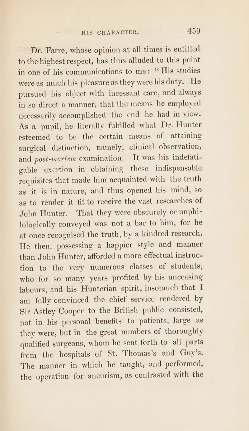 HIS CHARACTER, A459 Dr. Farre, whose opinion at all times is entitled to the highest respect, has thus alluded to this point in one of his communications to me: ‘ His studies were as much his pleasure as they were his duty. He pursued his object with incessant care, and always in so direct a manner, that the means he employed necessarily accomplished the end he had in view. As a pupil, he literally fulfilled what Dr. Hunter esteemed to be the certain means of attaining surgical distinction, namely, clinical observation, and post-mortem examination. It was his indefati- gable exertion in obtaining these indispensable requisites that made him acquainted with the truth as it is in nature, and thus opened his mind, so as to render it fit to receive the vast researches of John Hunter. That they were obscurely or unphi- lologically conveyed was not a bar to him, for he at once recognised the truth, by a kindred research. He then, possessing a happier style and manner than John Hunter, afforded a more effectual instruc- tion to the very numerous classes of students, who for so many years profited by his unceasing labours, and his Hunterian spirit, insomuch that I am fully convinced the chief service rendered by Sir Astley Cooper to the British public consisted, not in his personal benefits to patients, large as they were, but in the great numbers of thoroughly qualified surgeons, whom he sent forth to all parts from the hospitals of St. Thomas’s and Guy’s. The manner in which he taught, and performed, the operation for aneurism, as contrasted with the