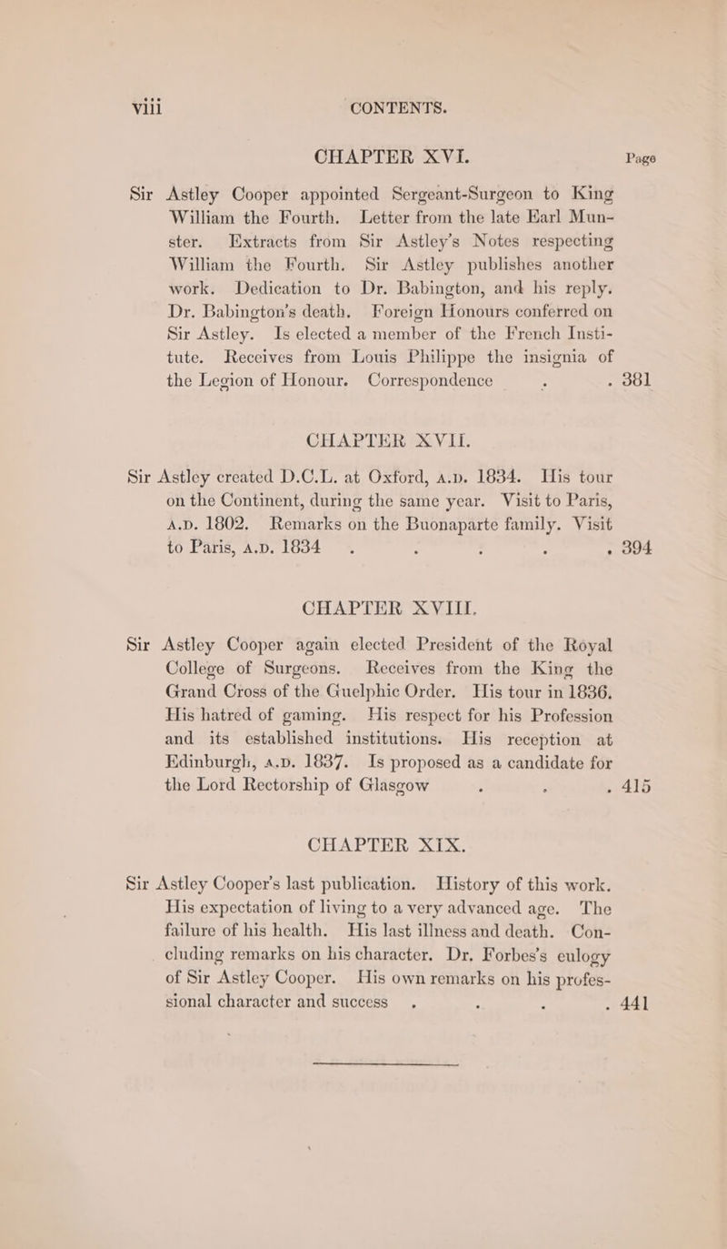 CHAPTER XVI. Page Sir Astley Cooper appointed Sergeant-Surgeon to King William the Fourth. Letter from the late Karl Mun- ster. Extracts from Sir Astley’s Notes respecting William the Fourth. Sir Astley publishes another work. Dedication to Dr. Babington, and his reply. Dr. Babington’s death. Foreign Honours conferred on Sir Astley. Is elected a member of the French Insti- tute. Receives from Louis Philippe the insignia of the Legion of Honour. Correspondence f . d0l CHAPTER XVII. Sir Astley created D.C.L. at Oxford, a.p. 1834. His tour on the Continent, during the same year. Visit to Paris, A.D. 1802. Remarks on the Buonaparte family. Visit to Paris, a.p. 1834. : : : . 394 CHAPTER XVIII. Sir Astley Cooper again elected President of the Royal College of Surgeons. Receives from the King the Grand Cross of the Guelphic Order, His tour in 1836. His hatred of gaming. His respect for his Profession and its established institutions. His reception at Edinburgh, a.p. 1837. Is proposed as a candidate for the Lord Rectorship of Glasgow ; P , 415 CHAPTER XIX. Sir Astley Cooper's last publication. History of this work. His expectation of living to a very advanced age. The failure of his health. His last illness and death. Con- _ cluding remarks on his character. Dr. Forbes’s eulogy of Sir Astley Cooper. His own remarks on his profes- sional character and success, : ‘ . 441