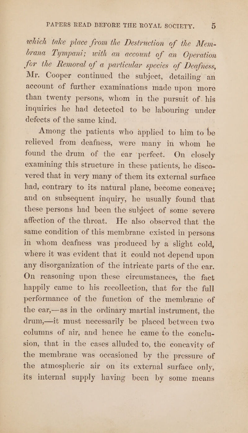 which take place from the Destruction of the Mem- brana Tympani; with an account of an Operation Jor the Removal of a particular species of Deafness, Mr. Cooper continued the subject, detailing an account of further examinations made upon more than twenty persons, whom in the pursuit of. his inquiries he had detected to be labouring under defects of the same kind. Among the patients who applied to him to be relieved from deafness, were many in whom he found the drum of the ear perfect. On closely examining this structure in these patients, he disco- vered that in very many of them its external surface had, contrary to its natural plane, become concave; and on subsequent inquiry, he usually found that these persons had been the subject of some severe affection of the throat. He also observed that the same condition of this membrane existed in persons in whom deafness was produced by a slight cold, where it was evident that it could not depend upon any disorganization of the intricate parts of the ear. On reasoning upon these circumstances, the fact happily came to his recollection, that for the full performance of the function of the membrane of the ear,—as in the ordinary martial instrument, the drum,—it must necessarily be placed between two columns of air, and hence he came to the conclu- sion, that in the cases alluded to, the concavity of the membrane was occasioned by the pressure of the atmospheric air on its external surface only, its internal supply having been by some means