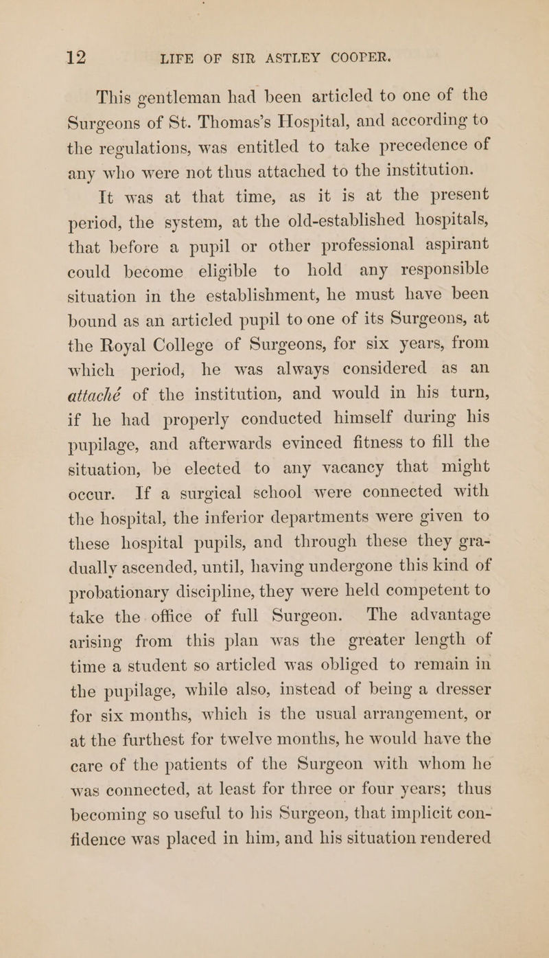 This gentleman had been articled to one of the Surgeons of St. Thomas’s Hospital, and according to the regulations, was entitled to take precedence of any who were not thus attached to the institution. It was at that time, as it is at the present period, the system, at the old-established hospitals, that before a pupil or other professional aspirant could become eligible to hold any responsible situation in the establishment, he must have been bound as an articled pupil to one of its Surgeons, at the Royal College of Surgeons, for six years, from which period, he was always considered as an attaché of the institution, and would in his turn, if he had properly conducted himself during his pupilage, and afterwards evinced fitness to fill the situation, be elected to any vacancy that might occur. If a surgical school were connected with the hospital, the inferior departments were given to these hospital pupils, and through these they gra- dually ascended, until, having undergone this kind of probationary discipline, they were held competent to take the office of full Surgeon. The advantage arising from this plan was the greater length of time a student so articled was obliged to remain in the pupilage, while also, instead of being a dresser for six months, which is the usual arrangement, or at the furthest for twelve months, he would have the care of the patients of the Surgeon with whom he was connected, at least for three or four years; thus becoming so useful to his Surgeon, that implicit con- fidence was placed in him, and his situation rendered