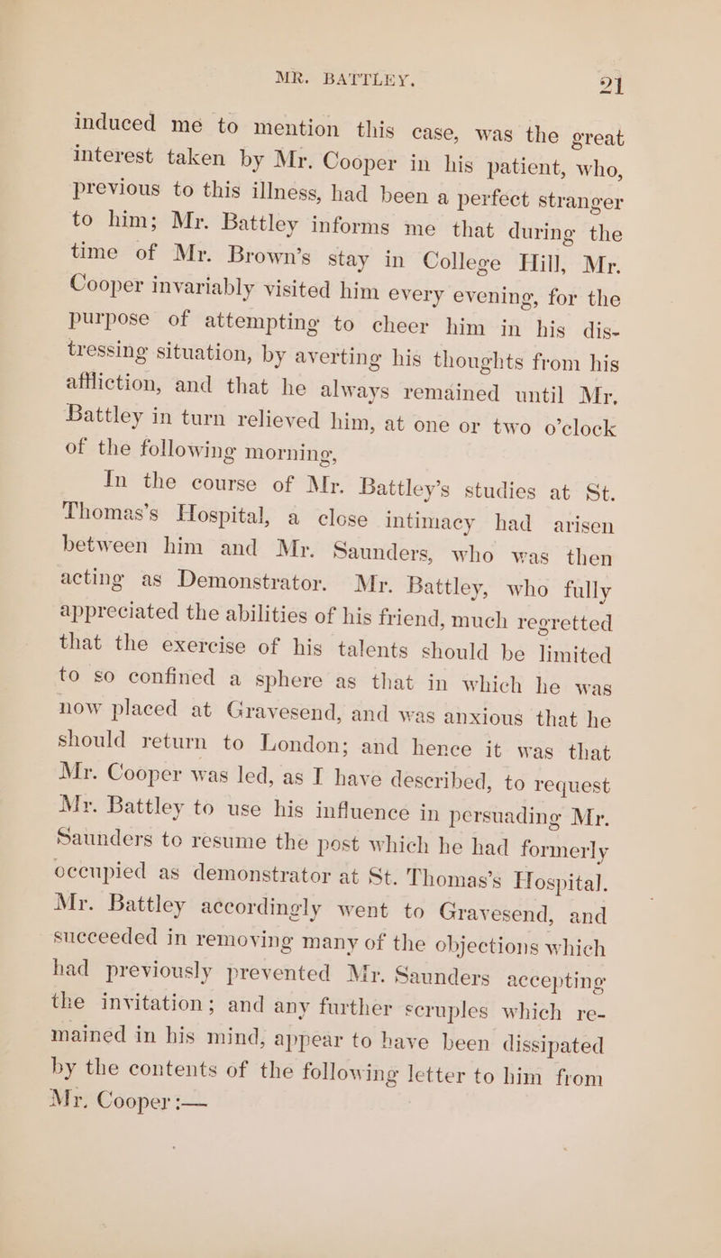 ao induced me to mention this case, was the great interest taken by Mr. Cooper in his patient, who, previous to this illness, had been a perfect stranger to him; Mr. Battley informs me that during the time of Mr. Brown’s stay in College Hill, Mr. Cooper invariably visited him every evening, for the purpose of attempting to cheer him in his dis- tressing situation, by averting his thoughts from his affliction, and that he always remained until Mr, Battley in turn relieved him, at one or two o'clock of the following morning, In the course of Mr. Battley’s studies at St. Thomas’s Hospital, a close intimacy had arisen between him and Mr. Saunders, who was then acting as Demonstrator. Mr. Battley, who fully appreciated the abilities of his friend, much regretted that the exercise of his talents should be limited to so confined a sphere as that in which he was now placed at Gravesend, and was anxious that he should return to London; and hence it wag that Mr. Cooper was led, as I have described, to request Myr. Battley to use his influence in persuading Mr. Saunders to resume the post which he had formerly eccupied as demonstrator at St. Thomas’s Fospital. Mr. Battley accordingly went to Gravesend, and succeeded in removing many of the objections which had previously prevented Mr. Saunders accepting the invitation; and any further scruples which re- mained in his mind, appear to have been dissipated by the contents of the following letter to him from Mr. Cooper :—