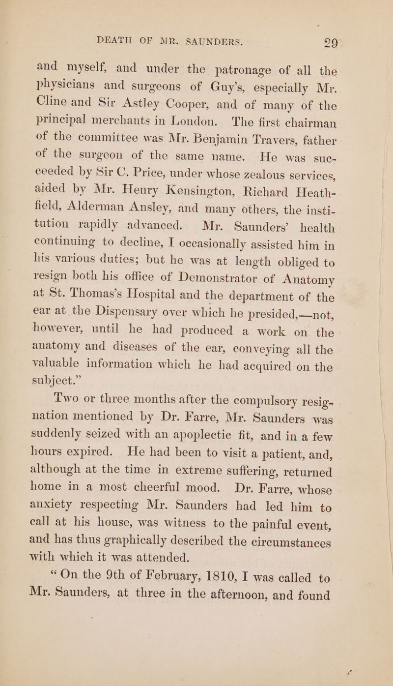 and myself, and under the patronage of all the physicians and surgeons of Guy’s, especially Mr. Cline and Sir Astley Cooper, and of many of the principal merchants in London. The first chairman _ of the committee was Mr. Benjamin Travers, father of the surgeon of the same name. He was suc- ceeded by Sir C. Price, under whose zealous services, aided by Mr. Henry Kensington, Richard Heath- field, Alderman Ansley, and many others, the insti- tution rapidly advanced. Mr. Saunders’ health continuing to decline, I occasionally assisted him in his various duties; but he was at length obliged to resign both his office of Demonstrator of Anatomy at St. Thomas’s Hospital and the department of the ear at the Dispensary over which he presided,—not, however, until he had produced a work on the anatomy and diseases of the ear, conveying all the valuable information which he had acquired on the subject.” Two or three months after the compulsory resig- nation menticned by Dr. Farre, Mr. Saunders was suddenly seized with an apoplectic fit, and in a few hours expired. He had been to visit a patient, and, although at the time in extreme suffering, returned home in a most cheerful mood. Dr. Farre, whose anxiety respecting Mr. Saunders had led him to call at his house, was witness to the painful event, and has thus graphically described the circumstances with which it was attended. “On the 9th of February, 1810, I was called to Mr. Saunders, at three in the afternoon, and found