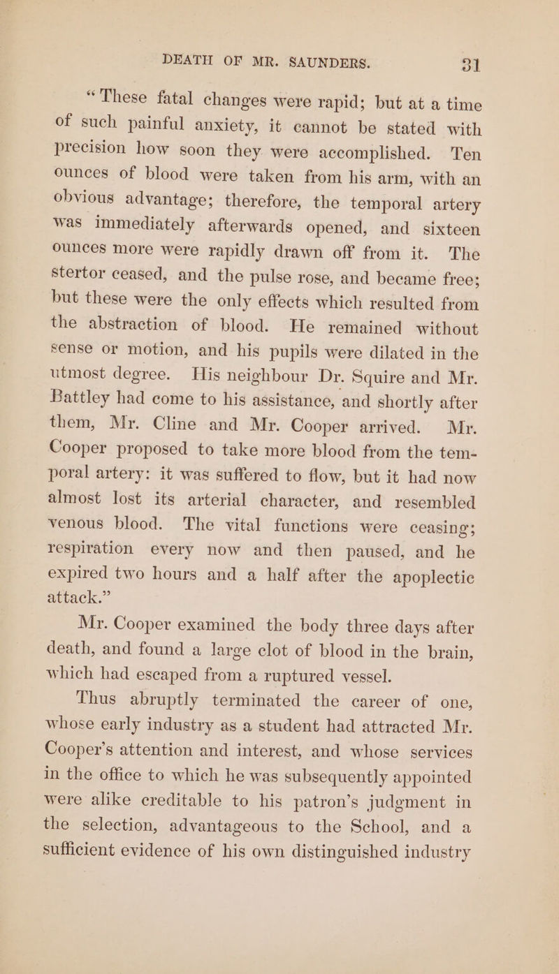 “These fatal changes were rapid; but at a time of such painful anxiety, it cannot be stated with precision how soon they. were accomplished. Ten ounces of blood were taken from his arm, with an obvious advantage; therefore, the temporal artery was immediately afterwards opened, and sixteen ounces more were rapidly drawn off from it. The stertor ceased, and the pulse rose, and became free; but these were the only effects which resulted from the abstraction of blood. He remained without sense or motion, and his pupils were dilated in the utmost degree. His neighbour Dr. Squire and Mr. Battley had come to his assistance, and shortly after them, Mr. Cline and Mr. Cooper arrived. Mr. Cooper proposed to take more blood from the tem- poral artery: it was suffered to flow, but it had now almost lost its arterial character, and resembled venous blood. The vital functions were ceasing; respiration every now and then paused, and he expired two hours and a half after the apoplectic attack.” Mr. Cooper examined the body three days after death, and found a large clot of blood in the brain, which had escaped from a ruptured vessel. Thus abruptly terminated the career of one, whose early industry as a student had attracted Mr. Cooper’s attention and interest, and whose services in the office to which he was subsequently appointed were alike creditable to his patron’s judgment in the selection, advantageous to the School, and a sufficient evidence of his own distinguished industry