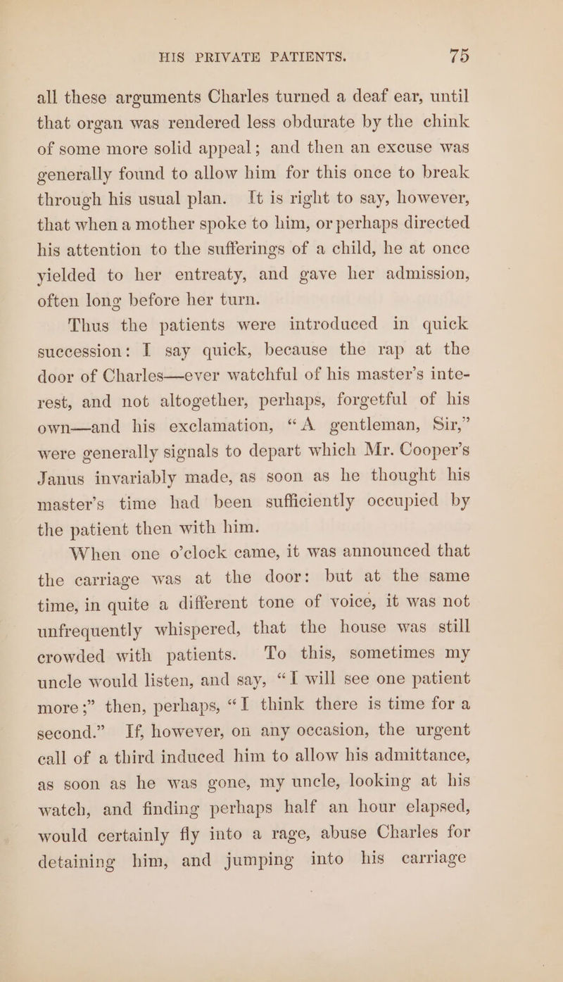 all these arguments Charles turned a deaf ear, until that organ was rendered less obdurate by the chink of some more solid appeal; and then an excuse was generally found to allow him for this once to break through his usual plan. It is right to say, however, that when a mother spoke to him, or perhaps directed his attention to the sufferings of a child, he at once yielded to her entreaty, and gave her admission, often long before her turn. Thus the patients were introduced in quick succession: I say quick, because the rap at the door of Charles—ever watchful of his master’s inte- rest, and not altogether, perhaps, forgetful of his own—and his exclamation, “A gentleman, Sir,” were generally signals to depart which Mr. Cooper’s Janus invariably made, as soon as he thought his master’s time had been sufficiently occupied by the patient then with him. When one o’clock came, it was announced that the carriage was at the door: but at the same time, in quite a different tone of voice, it was not unfrequently whispered, that the house was still crowded with patients. To this, sometimes my uncle would listen, and say, “I will see one patient more ;” then, perhaps, “I think there is time for a second.” If, however, on any occasion, the urgent call of a third induced him to allow his admittance, as soon as he was gone, my uncle, looking at his watch, and finding perhaps half an hour elapsed, would certainly fly into a rage, abuse Charles for detaining him, and jumping into his carriage