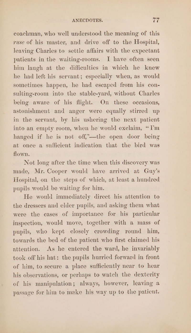 ANECDOTES. 10 coachman, who well understood the meaning of this yuse of his master, and drive off to the Hospital, leaving Charles to settle affairs with the expectant patients in the waiting-rooms. I have often seen him laugh at the difficulties in which he knew he had left his servant; especially when, as would sometimes happen, he had escaped from his con- sulting-room into the stable-yard, without Charles being aware of his flight. On these occasions, astonishment and anger were equally stirred up in the servant, by his ushering the next patient into an empty room, when he would exclaim, “i'm hanged if he is not off,——-the open door being at once a sufficient indication that the bird was flown. Not long after the time when this discovery was made, Mr. Cooper would have arrived at Guy’s Hospital, on the steps of which, at least a hundred pupils would be waiting for him. He would immediately direct his attention to the dressers and elder pupils, and asking them what were the cases of importance for his particular inspection, would move, together with a mass of pupils, who kept closely crowding round him, towards the bed of the patient who first claimed his attention. As he entered the ward, he invariably took off his hat: the pupils hurried forward in front of him, to secure a place sufficiently near to hear his observations, or perhaps to watch the dexterity of his manipulation; always, however, leaving a passage for him to make his way up to the patient.