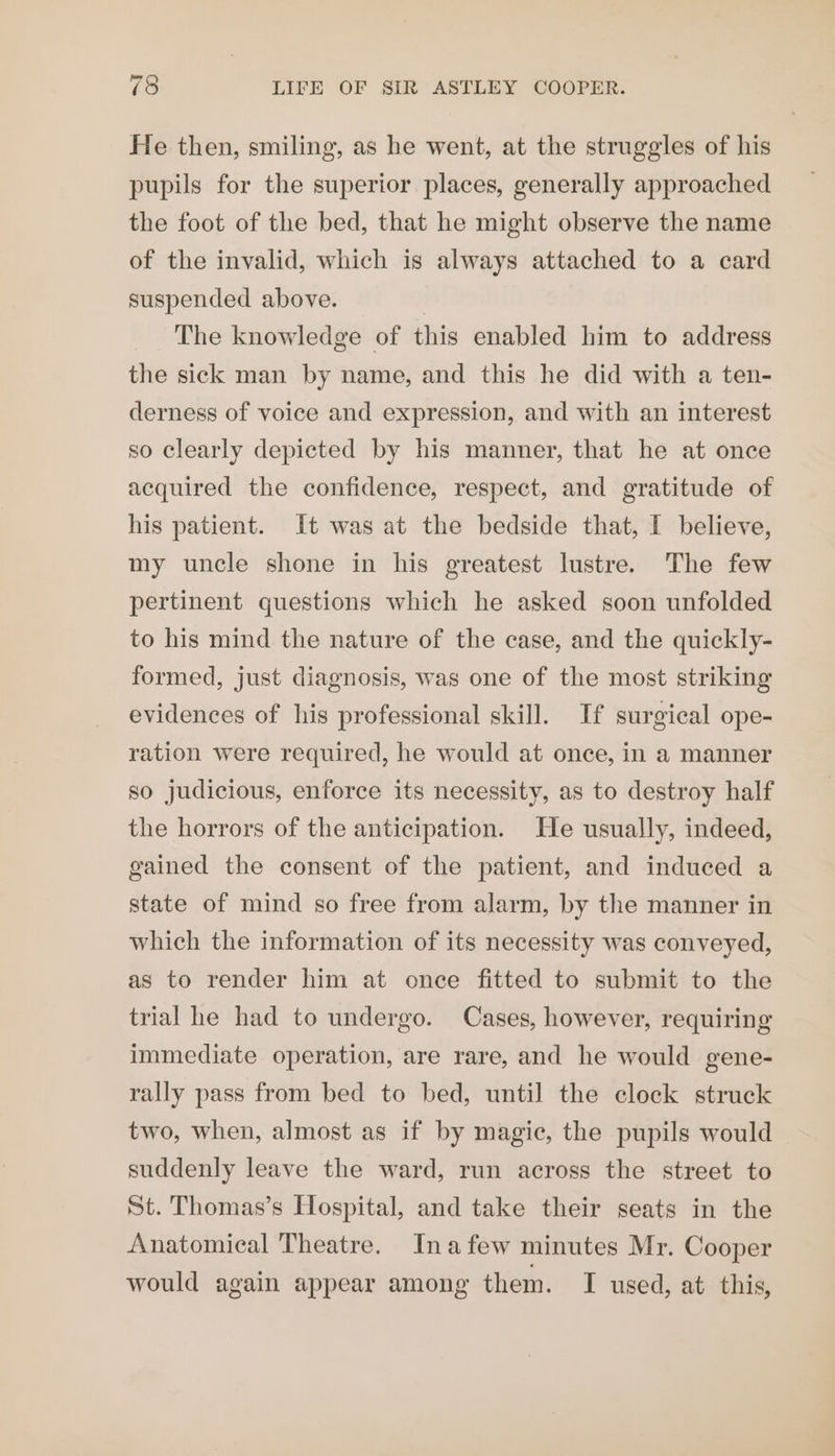 He then, smiling, as he went, at the struggles of his pupils for the superior places, generally approached the foot of the bed, that he might observe the name of the invalid, which is always attached to a card suspended above. | _ The knowledge of this enabled him to address the sick man by name, and this he did with a ten- derness of voice and expression, and with an interest so clearly depicted by his manner, that he at once acquired the confidence, respect, and gratitude of his patient. It was at the bedside that, I believe, my uncle shone in his greatest lustre. The few pertinent questions which he asked soon unfolded to his mind the nature of the case, and the quickly- formed, just diagnosis, was one of the most striking evidences of his professional skill. If surgical ope- ration were required, he would at once, in a manner so judicious, enforce its necessity, as to destroy half the horrors of the anticipation. He usually, indeed, gained the consent of the patient, and induced a state of mind so free from alarm, by the manner in which the information of its necessity was conveyed, as to render him at once fitted to submit to the trial he had to undergo. Cases, however, requiring immediate operation, are rare, and he would gene- rally pass from bed to bed, until the clock struck two, when, almost as if by magic, the pupils would suddenly leave the ward, run across the street to St. Thomas’s Hospital, and take their seats in the Anatomical Theatre. Inafew minutes Mr. Cooper would again appear among them. I used, at this,