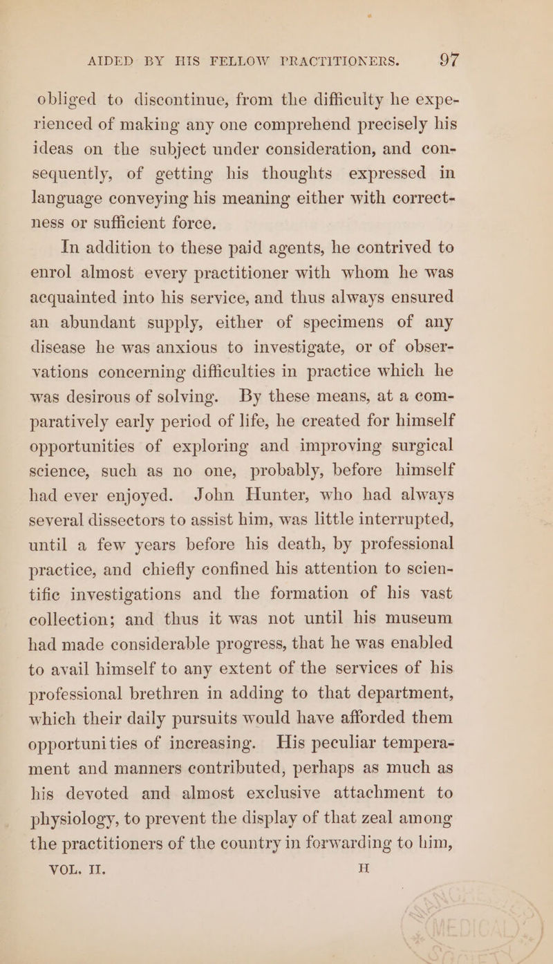 obliged to discontinue, from the difficulty he expe- rienced of making any one comprehend precisely his ideas on the subject under consideration, and con- sequently, of getting his thoughts expressed in language conveying his meaning either with correct- ness or sufficient force. In addition to these paid agents, he contrived to enrol almost every practitioner with whom he was acquainted into his service, and thus always ensured an abundant supply, either of specimens of any disease he was anxious to investigate, or of obser- vations concerning difficulties in practice which he was desirous of solving. By these means, at a com- paratively early period of life, he created for himself opportunities of exploring and improving surgical science, such as no one, probably, before himself had ever enjoyed. John Hunter, who had always several dissectors to assist him, was little interrupted, until a few years before his death, by professional practice, and chiefly confined his attention to scien- tifie investigations and the formation of his vast collection; and thus it was not until his museum had made considerable progress, that he was enabled to avail himself to any extent of the services of his professional brethren in adding to that department, which their daily pursuits would have afforded them opportunities of increasing. His peculiar tempera- ment and manners contributed, perhaps as much as his devoted and almost exclusive attachment to physiology, to prevent the display of that zeal among the practitioners of the country in forwarding to him, VOL. II. H