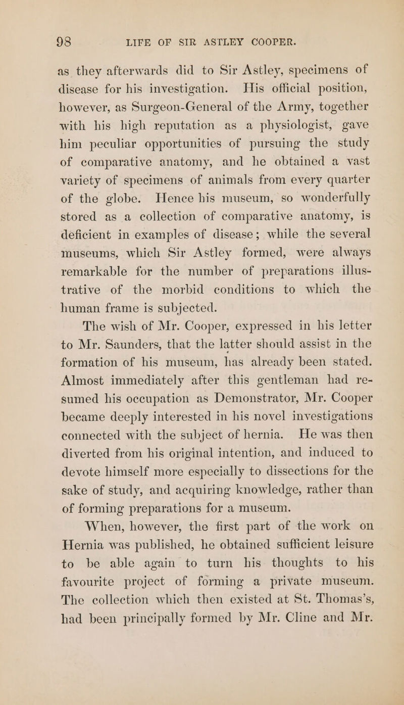 as they afterwards did to Sir Astley, specimens of disease for his investigation. His official position, however, as Surgeon-General of the Army, together with his high reputation as a physiologist, gave him peculiar opportunities of pursuing the study of comparative anatomy, and he obtained a vast variety of specimens of animals from every quarter of the globe. Hence his museum, so wonderfully stored as a collection of comparative anatomy, is deficient in examples of disease; while the several museums, which Sir Astley formed, were always remarkable for the number of preparations illus- trative of the morbid conditions to which the human frame is subjected. The wish of Mr. Cooper, expressed in his letter to Mr. Saunders, that the latter should assist in the formation of his museum, has already been stated. Almost immediately after this gentleman had re- sumed his occupation as Demonstrator, Mr. Cooper became deeply interested in his novel investigations connected with the subject of hernia. He was then diverted from his original intention, and induced to devote himself more especially to dissections for the sake of study, and acquiring knowledge, rather than of forming preparations for a museum. When, however, the first part of the work on Hernia was published, he obtained sufficient leisure to be able again to turn his thoughts to his favourite project of forming a private museum. The collection which then existed at St. Thomas’s, had been principally formed by Mr. Cline and Mr.