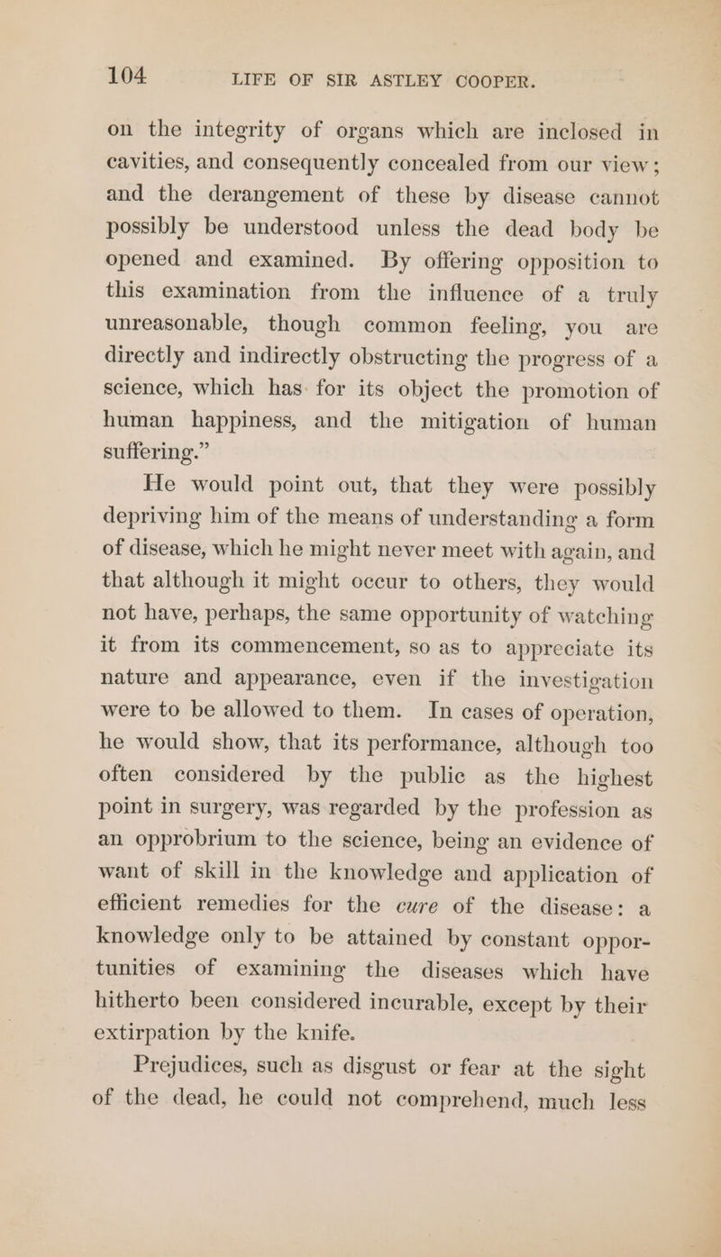 on the integrity of organs which are inclosed in cavities, and consequently concealed from our view; and the derangement of these by disease cannot possibly be understood unless the dead body be opened and examined. By offering opposition to this examination from the influence of a truly unreasonable, though common feeling, you are directly and indirectly obstructing the progress of a science, which has: for its object the promotion of human happiness, and the mitigation of human suffering.” He would point out, that they were possibly depriving him of the means of understanding a form of disease, which he might never meet with again, and that although it might occur to others, they would not have, perhaps, the same opportunity of watching it from its commencement, so as to appreciate its nature and appearance, even if the investigation were to be allowed to them. In cases of operation, he would show, that its performance, although too often considered by the public as the highest point in surgery, was regarded by the profession as an opprobrium to the science, being an evidence of want of skill in the knowledge and application of efficient remedies for the cure of the disease: a knowledge only to be attained by constant oppor- tunities of examining the diseases which have hitherto been considered incurable, except by their extirpation by the knife. Prejudices, such as disgust or fear at the sight of the dead, he could not comprehend, much less