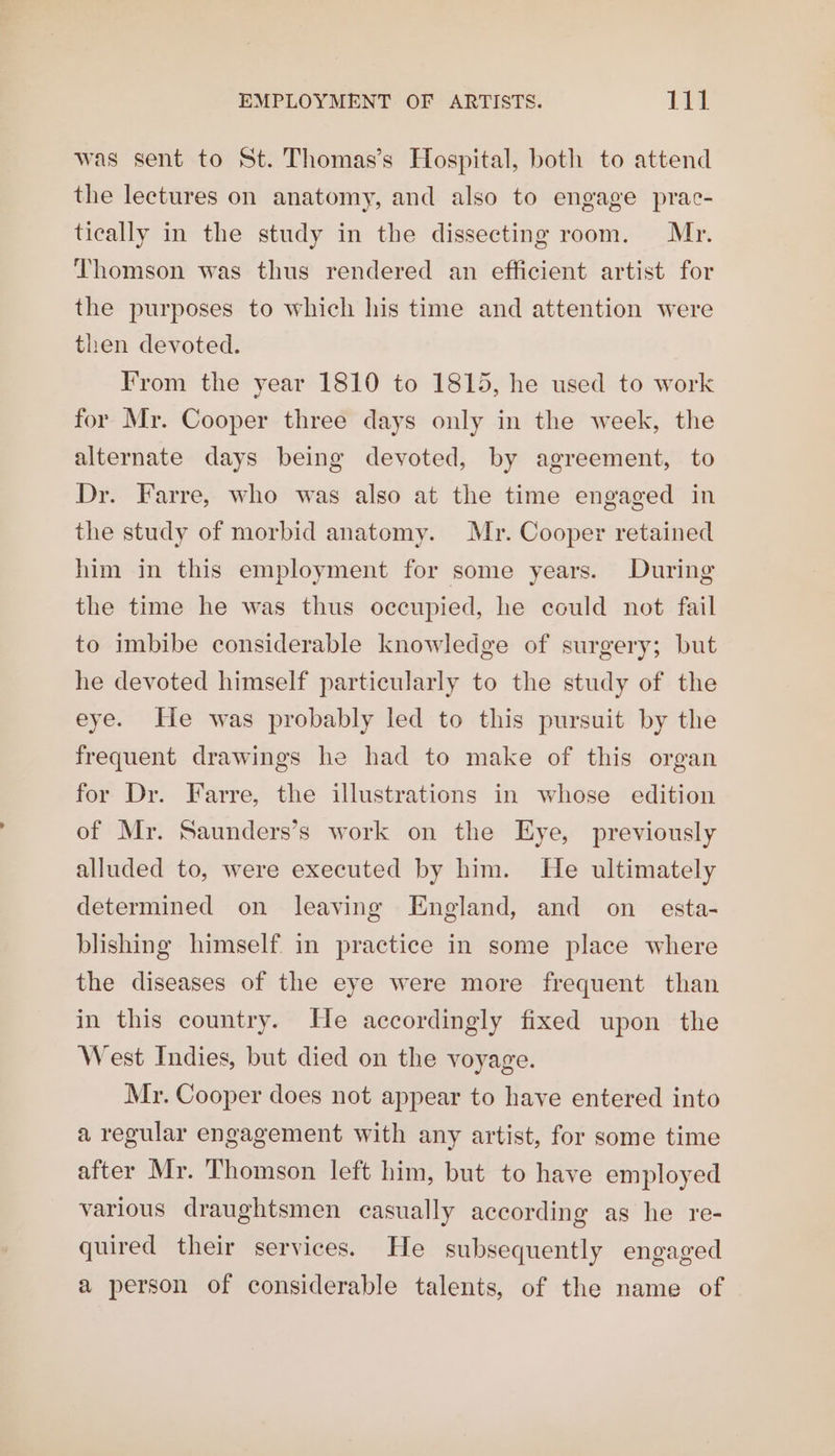 EMPLOYMENT OF ARTISTS. tt was sent to St. Thomas’s Hospital, both to attend the lectures on anatomy, and also to engage prac- tically in the study in the dissecting room. Mr. Thomson was thus rendered an efficient artist for the purposes to which his time and attention were then devoted. From the year 1810 to 1815, he used to work for Mr. Cooper three days only in the week, the alternate days being devoted, by agreement, to Dr. Farre, who was also at the time engaged in the study of morbid anatomy. Mr. Cooper retained him in this employment for some years. During the time he was thus occupied, he could not fail to imbibe considerable knowledge of surgery; but he devoted himself particularly to the study of the eye. He was probably led to this pursuit by the frequent drawings he had to make of this organ for Dr. Farre, the illustrations in whose edition of Mr. Saunders’s work on the Eye, previously alluded to, were executed by him. He ultimately determined on leaving England, and on _ esta- blishing himself in practice in some place where the diseases of the eye were more frequent than in this country. He accordingly fixed upon the West Indies, but died on the voyage. Mr. Cooper does not appear to have entered into a regular engagement with any artist, for some time after Mr. Thomson left him, but to have employed various draughtsmen casually according as he re- quired their services. He subsequently engaged a person of considerable talents, of the name of