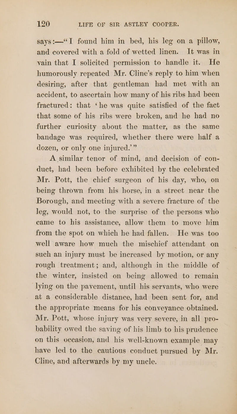 says:—“I found him in bed, his leg on a pillow, and covered with a fold of wetted linen. It was in vain that I solicited permission to handle it. He humorously repeated Mr. Cline’s reply to him when desiring, after that gentleman had met with an accident, to ascertain how many of his ribs had been fractured: that ‘he was quite satisfied of the fact that some of his ribs were broken, and he had no further curiosity about the matter, as the same bandage was required, whether there were half a dozen, or only one injured.’ ” A similar tenor of mind, and decision of con- duct, had been before exhibited by the celebrated Mr. Pott, the chief surgeon of his day, who, on being thrown from his horse, in a street near the Borough, and meeting with a severe fracture of the leg, would not, to the surprise of the persons who came to his assistance, allow them to move him from the spot on which he had fallen. He was too well aware how much the mischief attendant on such an injury must be increased by motion, or any rough treatment; and, although in the middle of the winter, insisted on being allowed to remain lying on the pavement, until his servants, who were at a considerable distance, had been sent for, and the appropriate means for his conveyance obtained. Mr. Pott, whose injury was very severe, in all pro- bability owed the saving of his limb to his prudence on this occasion, and his well-known example may have led to the cautious conduct pursued by Mr. Cline, and afterwards by my uncle.