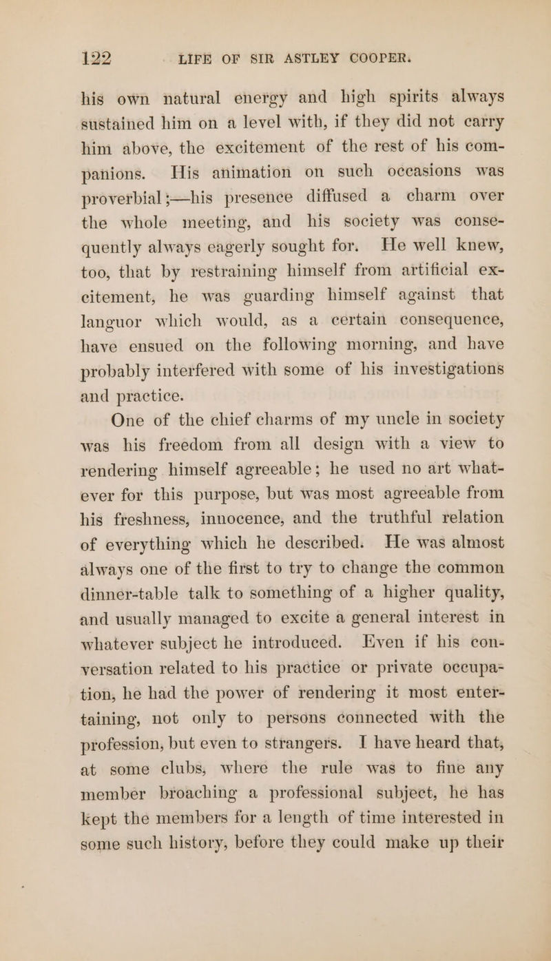 his own natural energy and high spirits always sustained him on a level with, if they did not carry him above, the excitement of the rest of his com- panions. His animation on such occasions was proverbial ;—his presence diffused a charm over the whole meeting, and his society was conse- quently always eagerly sought for. He well knew, too, that by restraining himself from artificial ex- citement, he was guarding himself against that languor which would, as a certain consequence, have ensued on the following morning, and have probably interfered with some of his investigations and practice. One of the chief charms of my uncle in society was his freedom from all design with a view to rendering himself agreeable; he used no art what- ever for this purpose, but was most agreeable from his freshness, innocence, and the truthful relation of everything which he described. He was almost always one of the first to try to change the common dinner-table talk to something of a higher quality, and usually managed to excite a general interest in whatever subject he introduced. Even if his con- versation related to his practice or private occupa= tion, he had the power of rendering it most enter- taining, not only to persons connected with the profession, but even to strangers. I have heard that, at some clubs, where the rule was to fine any member broaching a professional subject, he has kept the members for a length of time interested in some such history, before they could make up their