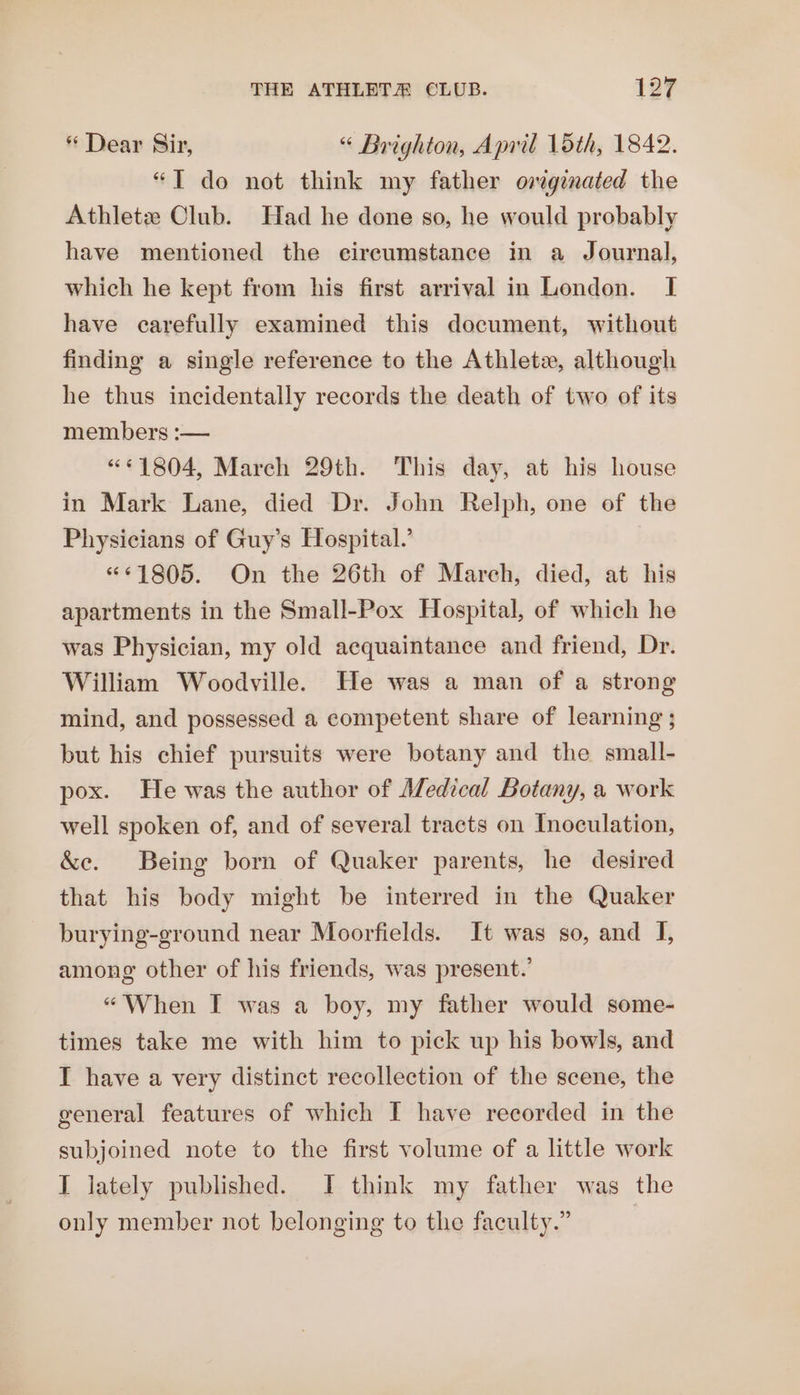 * Dear Sir, “ Brighton, April 15th, 1842. “T do not think my father originated the Athletz Club. Had he done so, he would probably have mentioned the circumstance in a Journal, which he kept from his first arrival in London. I have carefully examined this document, without finding a single reference to the Athlete, although he thus incidentally records the death of two of its members :-— “1804, March 29th. This day, at his house in Mark Lane, died Dr. John Relph, one of the Physicians of Guy’s Hospital.’ “61805. On the 26th of March, died, at his apartments in the Small-Pox Hospital, of which he was Physician, my old acquaintance and friend, Dr. William Woodville. He was a man of a strong mind, and possessed a competent share of learning ; but his chief pursuits were botany and the small- pox. He was the author of Medical Botany, a work well spoken of, and of several tracts on Inoculation, &amp;e. Being born of Quaker parents, he desired that his body might be interred in the Quaker burying-ground near Moorfields. It was so, and I, among other of his friends, was present.’ “When I was a boy, my father would some- times take me with him to pick up his bowls, and I have a very distinct recollection of the scene, the general features of which I have recorded in the subjoined note to the first volume of a little work I lately published. I think my father was the only member not belonging to the faculty.”