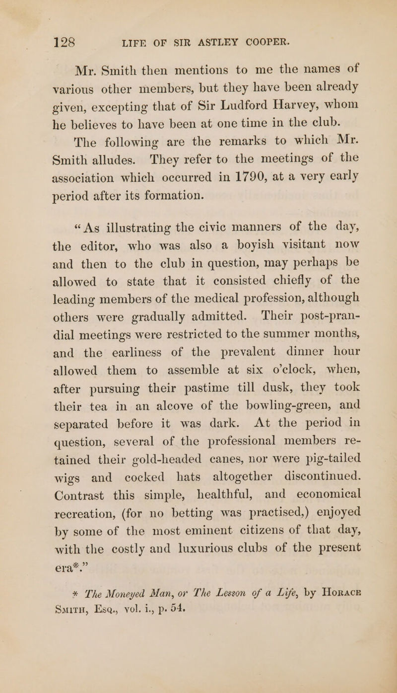 Mr. Smith then mentions to me the names of various other members, but they have been already given, excepting that of Sir Ludford Harvey, whom he believes to have been at one time in the club. The following are the remarks to which Mr. Smith alludes. They refer to the meetings of the association which occurred in 1790, at a very early period after its formation. « Ag illustrating the civic manners of the day, the editor, who was also a boyish visitant now and then to the club in question, may perhaps be allowed to state that it consisted chiefly of the leading members of the medical profession, although others were gradually admitted. Their post-pran- dial meetings were restricted to the summer months, and the earliness of the prevalent dinner hour allowed them to assemble at six o’clock, when, after pursuing their pastime till dusk, they took their tea in an alcove of the bowling-green, and separated before it was dark. At the period in question, several of the professional members re- tained their gold-headed canes, nor were pig-tailed wigs and cocked hats altogether discontinued. Contrast this simple, healthful, and economical recreation, (for no betting was practised,) enjoyed by some of the most eminent citizens of that day, with the costly and luxurious clubs of the present eras’ * The Moneyed Man, or The Lesson of a Life, by Horace SmirH, Ese, vol. i., p. 54