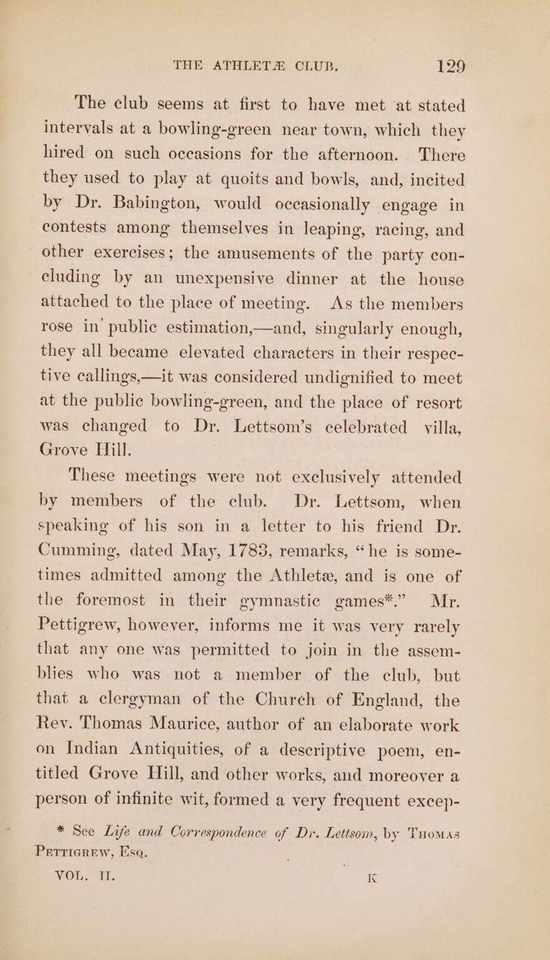 The club seems at first to have met at stated intervals at a bowling-green near town, which they hired on such occasions for the afternoon. There they used to play at quoits and bowls, and, incited by Dr. Babington, would occasionally engage in contests among themselves in leaping, racing, and other exercises; the amusements of the party con- cluding by an unexpensive dinner at the house attached to the place of meeting. As the members rose in public estimation,—and, singularly enough, they all became elevated characters in their respec- tive callings,—it was considered undignified to meet at the public bowling-green, and the place of resort was changed to Dr. Lettsom’s celebrated villa, Grove Hill. These meetings were not exclusively attended by members of the club. Dr. Lettsom, when speaking of his son in a letter to his friend Dr. Cumming, dated May, 1783, remarks, “he is some- times admitted among the Athlete, and is one of the foremost in their gymnastic games*.” Mr. Pettigrew, however, informs me it was very rarely that any one was permitted to join in the assem- blies who was not a member of the club, but that a clergyman of the Church of England, the Rev. Thomas Maurice, author of an elaborate work on Indian Antiquities, of a descriptive poem, en- titled Grove Hill, and other works, and moreover a person of infinite wit, formed a very frequent excep- * See Life and Correspondence of Dr. Lettsom, by Tuomas PrEttiarew, Esa. VOL. i. K